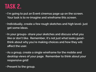 • I’m going to put an Event cinemas page up on the screen.
Your task is to re-imagine and wireframe this screen.
• Individually, create a few rough sketches and high level- just
get some ideas.
• In your groups- share your sketches and discuss what you
like or don’t like. Remember, it’s not just what looks good-
think about why you’re making choices and how they will
aﬀect the user.
• As a group, create a single wireframe for the mobile and
desktop views of your page. Remember to think about your
responsive grid!
• Present to the group.
TASK 2.
 