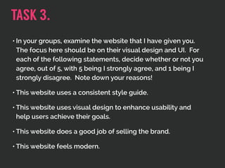 • In your groups, examine the website that I have given you.
The focus here should be on their visual design and UI. For
each of the following statements, decide whether or not you
agree, out of 5, with 5 being I strongly agree, and 1 being I
strongly disagree. Note down your reasons!
• This website uses a consistent style guide.
• This website uses visual design to enhance usability and
help users achieve their goals.
• This website does a good job of selling the brand.
• This website feels modern.
TASK 3.
 