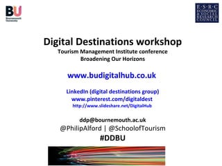 Digital Destinations workshop
Tourism Management Institute conference
Broadening Our Horizons

www.budigitalhub.co.uk
LinkedIn (digital destinations group)
www.pinterest.com/digitaldest
http://www.slideshare.net/DigitalHub

ddp@bournemouth.ac.uk

@PhilipAlford | @SchoolofTourism

#DDBU

 