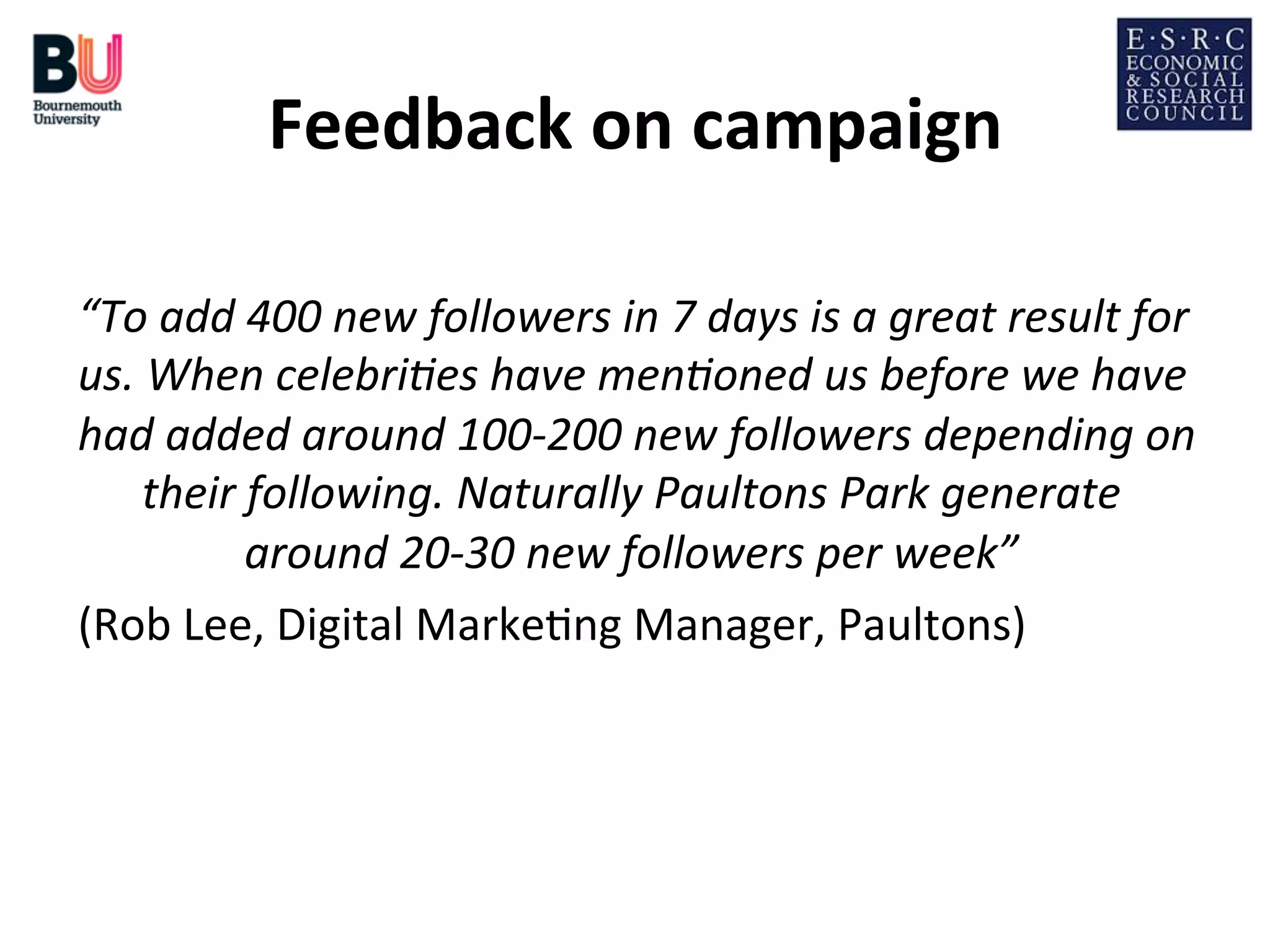 Feedback	
  on	
  campaign
	
  
“To	
  add	
  400	
  new	
  followers	
  in	
  7	
  days	
  is	
  a	
  great	
  result	
  for	
  
us.	
  When	
  celebri9es	
  have	
  men9oned	
  us	
  before	
  we	
  have	
  
had	
  added	
  around	
  100-­‐200	
  new	
  followers	
  depending	
  on
	
  
their	
  following.	
  Naturally	
  Paultons	
  Park	
  generate	
  
around	
  20-­‐30	
  new	
  followers	
  per	
  week”	
  
	
  
(Rob	
  Lee,	
  Digital	
  Marke;ng	
  Manager,	
  Paultons)	
  

 