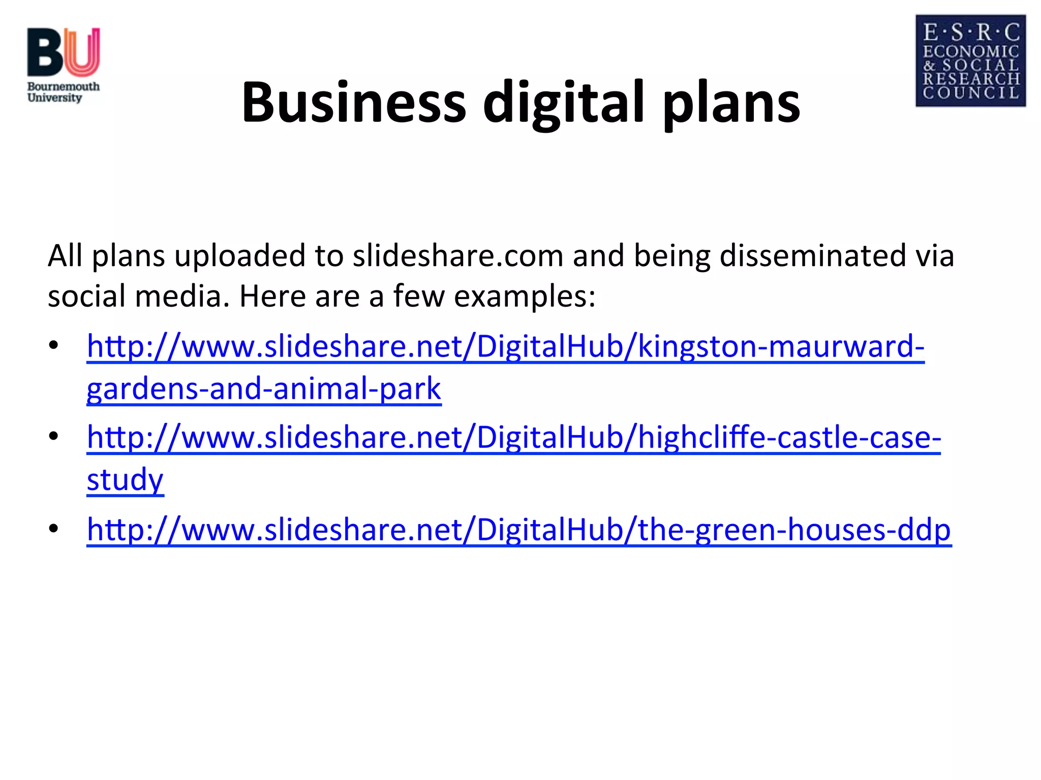 Business	
  digital	
  plans
	
  
All	
  plans	
  uploaded	
  to	
  slideshare.com	
  and	
  being	
  disseminated	
  via	
  
social	
  media.	
  Here	
  are	
  a	
  few	
  examples:	
  
•  hDp://www.slideshare.net/DigitalHub/kingston-­‐maurward-­‐
gardens-­‐and-­‐animal-­‐park	
  
•  hDp://www.slideshare.net/DigitalHub/highcliﬀe-­‐castle-­‐case-­‐
study	
  
•  hDp://www.slideshare.net/DigitalHub/the-­‐green-­‐houses-­‐ddp	
  
	
  

 