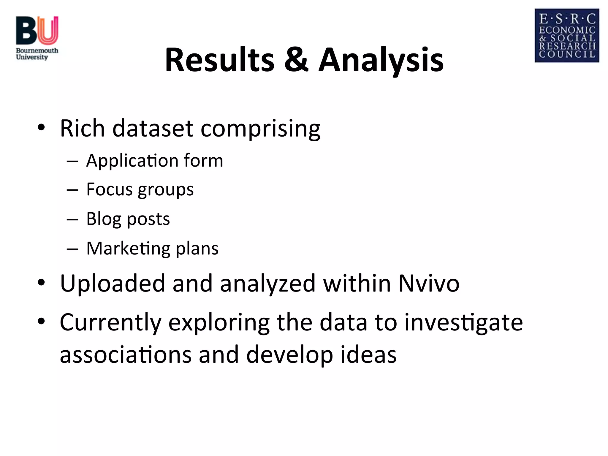 Results	
  &	
  Analysis
	
  
•  Rich	
  dataset	
  comprising	
  
–  Applica;on	
  form	
  
–  Focus	
  groups	
  
–  Blog	
  posts	
  
–  Marke;ng	
  plans	
  

•  Uploaded	
  and	
  analyzed	
  within	
  Nvivo	
  
•  Currently	
  exploring	
  the	
  data	
  to	
  inves;gate	
  
associa;ons	
  and	
  develop	
  ideas	
  

 