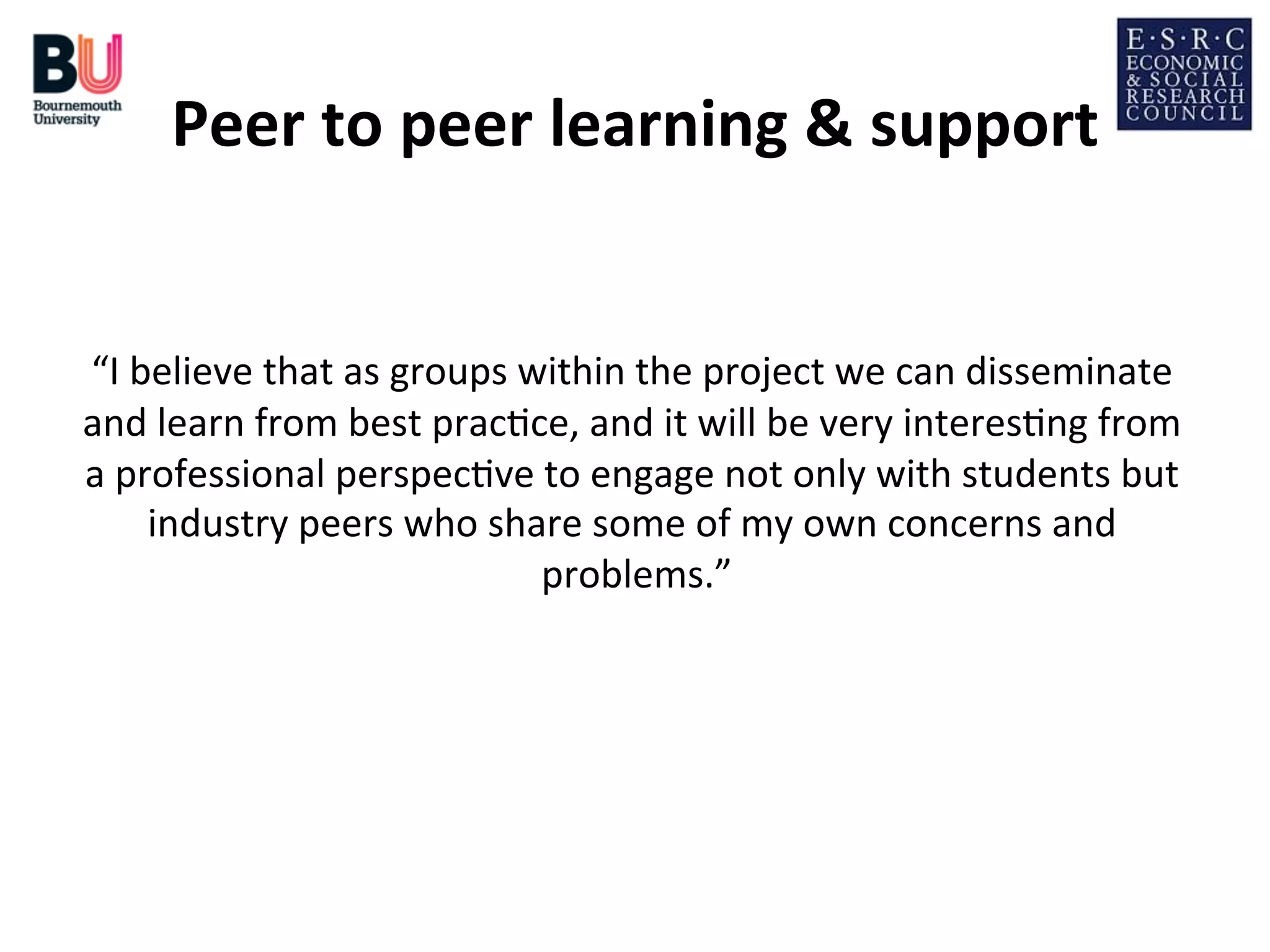 Peer	
  to	
  peer	
  learning	
  &	
  support
	
  
	
  
“I	
  believe	
  that	
  as	
  groups	
  within	
  the	
  project	
  we	
  can	
  disseminate	
  
and	
  learn	
  from	
  best	
  prac;ce,	
  and	
  it	
  will	
  be	
  very	
  interes;ng	
  from	
  
a	
  professional	
  perspec;ve	
  to	
  engage	
  not	
  only	
  with	
  students	
  but	
  
industry	
  peers	
  who	
  share	
  some	
  of	
  my	
  own	
  concerns	
  and	
  
problems.”
	
  

 