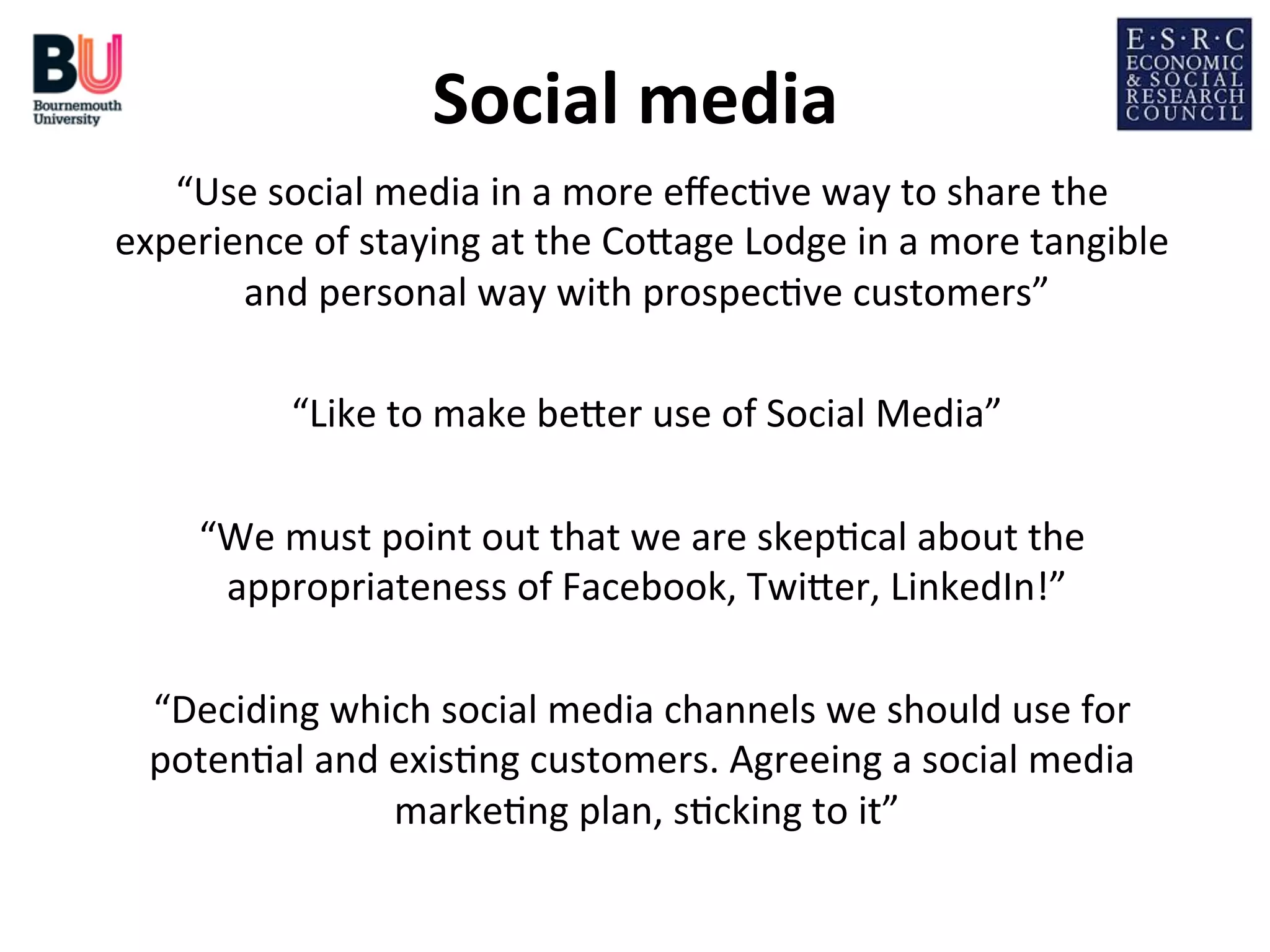 Social	
  media
	
  
“Use	
  social	
  media	
  in	
  a	
  more	
  eﬀec;ve	
  way	
  to	
  share	
  the	
  
experience	
  of	
  staying	
  at	
  the	
  CoDage	
  Lodge	
  in	
  a	
  more	
  tangible	
  
and	
  personal	
  way	
  with	
  prospec;ve	
  customers”
	
  
	
  
“Like	
  to	
  make	
  beDer	
  use	
  of	
  Social	
  Media”
	
  
	
  
“We	
  must	
  point	
  out	
  that	
  we	
  are	
  skep;cal	
  about	
  the	
  
appropriateness	
  of	
  Facebook,	
  TwiDer,	
  LinkedIn!”
	
  
	
  
“Deciding	
  which	
  social	
  media	
  channels	
  we	
  should	
  use	
  for	
  
poten;al	
  and	
  exis;ng	
  customers.	
  Agreeing	
  a	
  social	
  media	
  
marke;ng	
  plan,	
  s;cking	
  to	
  it”
	
  

 