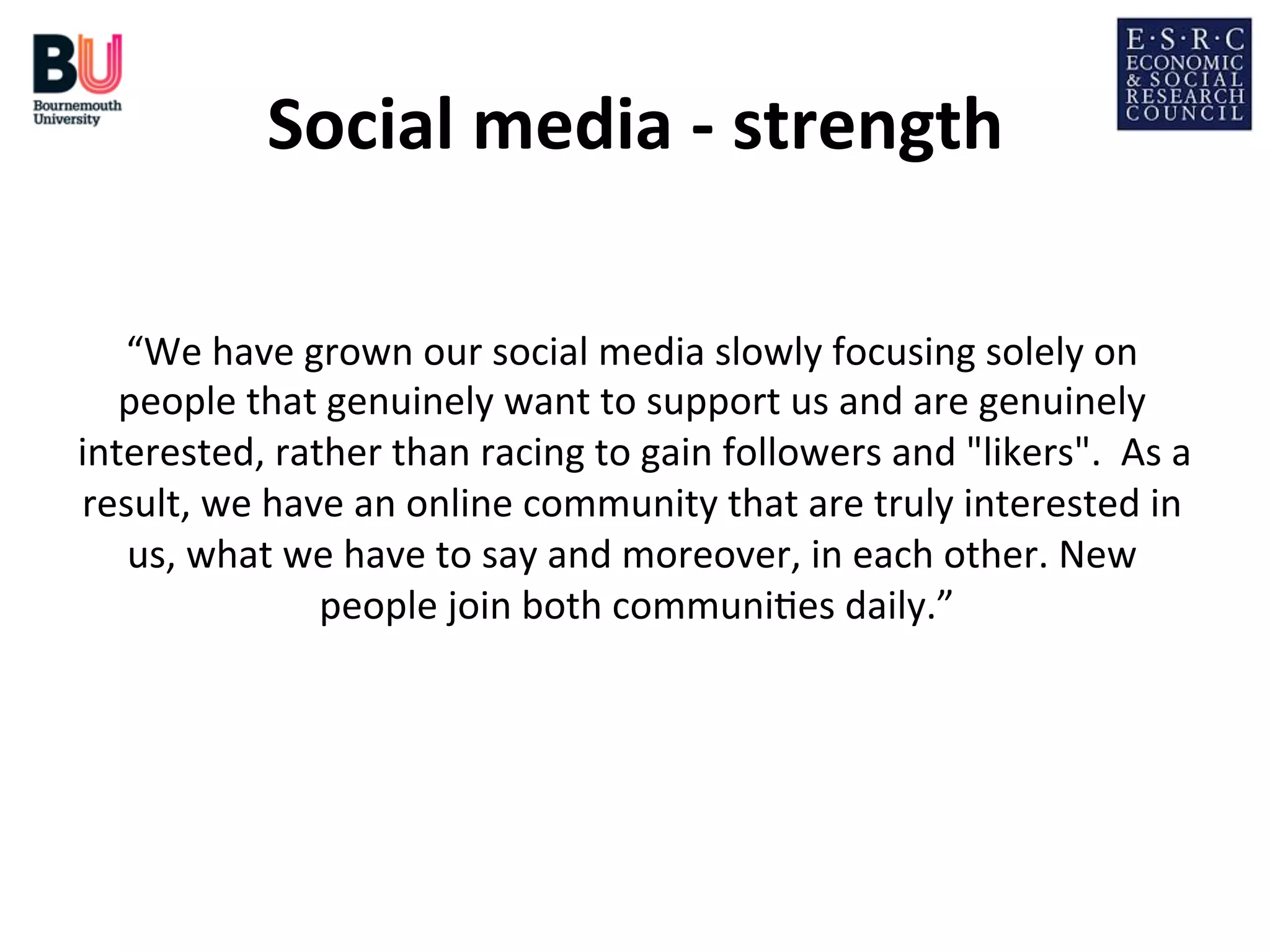 Social	
  media	
  -­‐	
  strength
	
  
“We	
  have	
  grown	
  our	
  social	
  media	
  slowly	
  focusing	
  solely	
  on	
  
people	
  that	
  genuinely	
  want	
  to	
  support	
  us	
  and	
  are	
  genuinely	
  
interested,	
  rather	
  than	
  racing	
  to	
  gain	
  followers	
  and	
  "likers".	
  	
  As	
  a	
  
result,	
  we	
  have	
  an	
  online	
  community	
  that	
  are	
  truly	
  interested	
  in	
  
us,	
  what	
  we	
  have	
  to	
  say	
  and	
  moreover,	
  in	
  each	
  other.	
  New	
  
people	
  join	
  both	
  communi;es	
  daily.”
	
  
	
  

 
