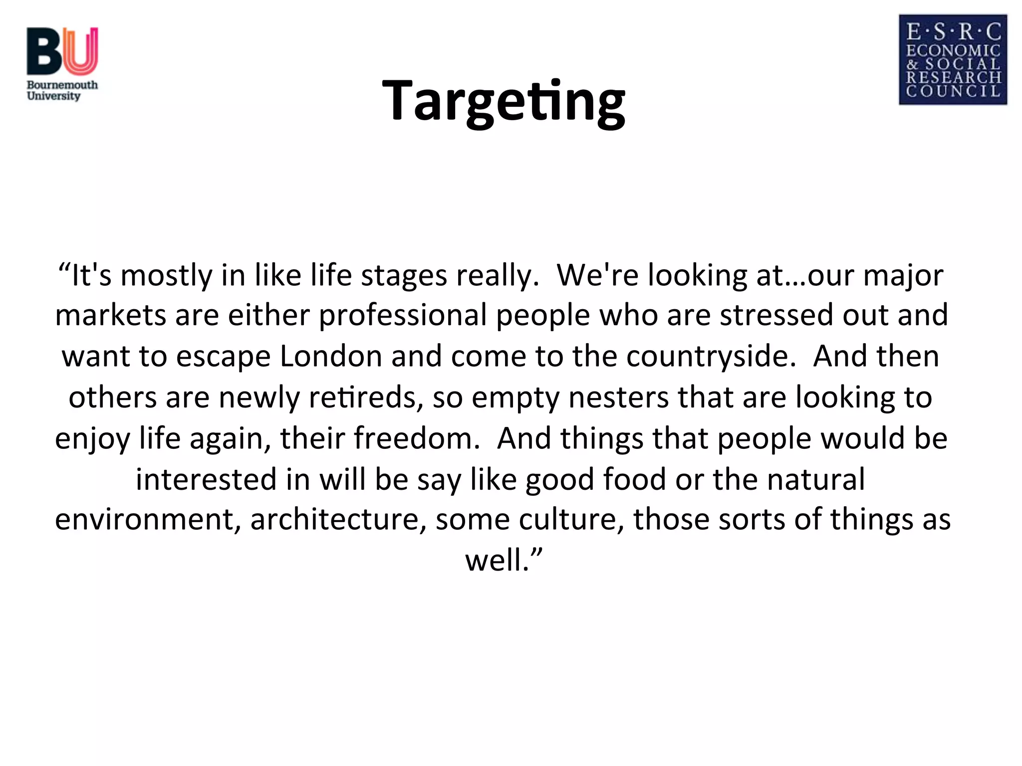 Targe*ng	
  
	
  
“It's	
  mostly	
  in	
  like	
  life	
  stages	
  really.	
  	
  We're	
  looking	
  at…our	
  major	
  
markets	
  are	
  either	
  professional	
  people	
  who	
  are	
  stressed	
  out	
  and	
  
want	
  to	
  escape	
  London	
  and	
  come	
  to	
  the	
  countryside.	
  	
  And	
  then	
  
others	
  are	
  newly	
  re;reds,	
  so	
  empty	
  nesters	
  that	
  are	
  looking	
  to	
  
enjoy	
  life	
  again,	
  their	
  freedom.	
  	
  And	
  things	
  that	
  people	
  would	
  be	
  
interested	
  in	
  will	
  be	
  say	
  like	
  good	
  food	
  or	
  the	
  natural	
  
environment,	
  architecture,	
  some	
  culture,	
  those	
  sorts	
  of	
  things	
  as	
  
well.”
	
  
	
  
	
  

 