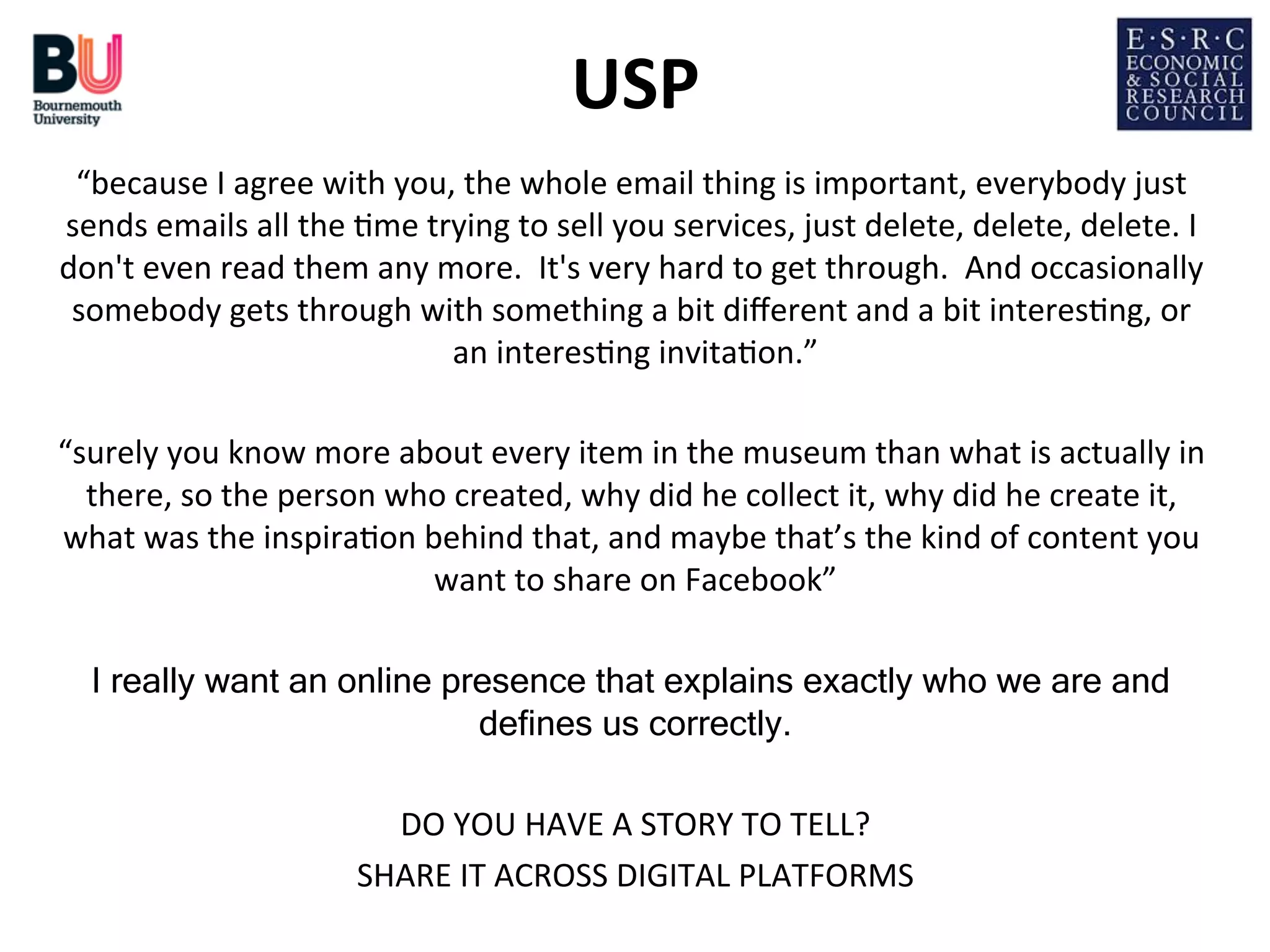 USP
	
  
“because	
  I	
  agree	
  with	
  you,	
  the	
  whole	
  email	
  thing	
  is	
  important,	
  everybody	
  just	
  
sends	
  emails	
  all	
  the	
  ;me	
  trying	
  to	
  sell	
  you	
  services,	
  just	
  delete,	
  delete,	
  delete.	
  I	
  
don't	
  even	
  read	
  them	
  any	
  more.	
  	
  It's	
  very	
  hard	
  to	
  get	
  through.	
  	
  And	
  occasionally	
  
somebody	
  gets	
  through	
  with	
  something	
  a	
  bit	
  diﬀerent	
  and	
  a	
  bit	
  interes;ng,	
  or	
  
an	
  interes;ng	
  invita;on.”
	
  
	
  
“surely	
  you	
  know	
  more	
  about	
  every	
  item	
  in	
  the	
  museum	
  than	
  what	
  is	
  actually	
  in	
  
there,	
  so	
  the	
  person	
  who	
  created,	
  why	
  did	
  he	
  collect	
  it,	
  why	
  did	
  he	
  create	
  it,	
  
what	
  was	
  the	
  inspira;on	
  behind	
  that,	
  and	
  maybe	
  that’s	
  the	
  kind	
  of	
  content	
  you	
  
want	
  to	
  share	
  on	
  Facebook”
	
  
	
  
I really want an online presence that explains exactly who we are and
defines us correctly.
	
  
	
  
DO	
  YOU	
  HAVE	
  A	
  STORY	
  TO	
  TELL?
	
  
SHARE	
  IT	
  ACROSS	
  DIGITAL	
  PLATFORMS
	
  

	
  

 