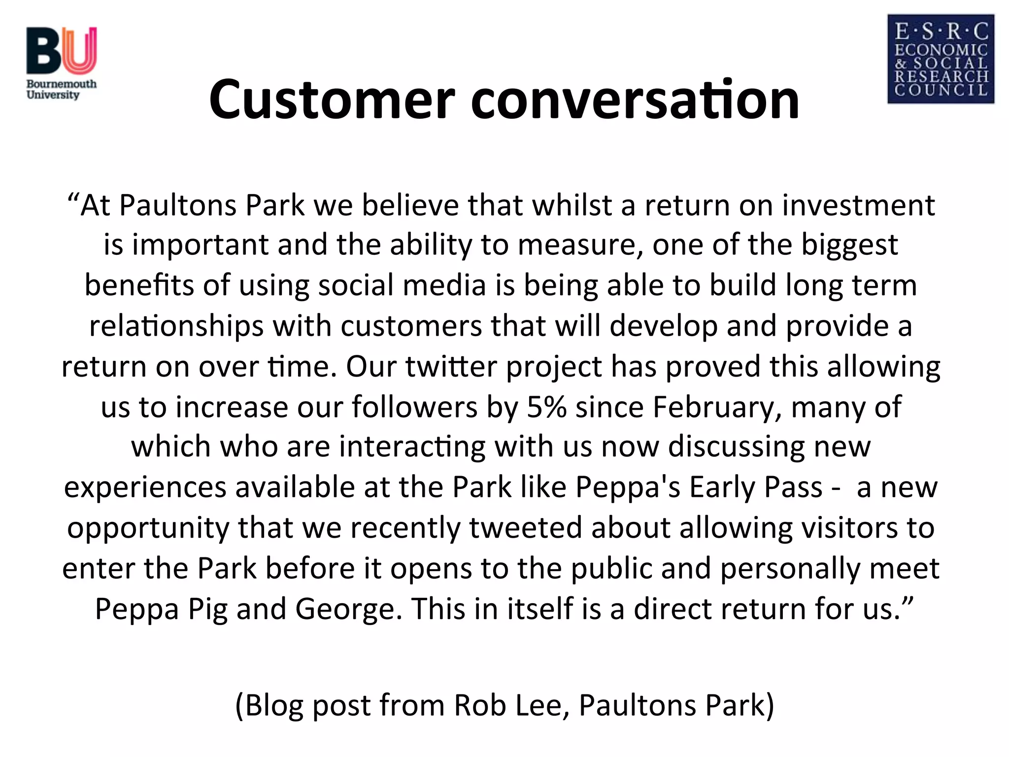 Customer	
  conversa*on
	
  
“At	
  Paultons	
  Park	
  we	
  believe	
  that	
  whilst	
  a	
  return	
  on	
  investment	
  
is	
  important	
  and	
  the	
  ability	
  to	
  measure,	
  one	
  of	
  the	
  biggest	
  
beneﬁts	
  of	
  using	
  social	
  media	
  is	
  being	
  able	
  to	
  build	
  long	
  term	
  
rela;onships	
  with	
  customers	
  that	
  will	
  develop	
  and	
  provide	
  a	
  
return	
  on	
  over	
  ;me.	
  Our	
  twiDer	
  project	
  has	
  proved	
  this	
  allowing	
  
us	
  to	
  increase	
  our	
  followers	
  by	
  5%	
  since	
  February,	
  many	
  of	
  
which	
  who	
  are	
  interac;ng	
  with	
  us	
  now	
  discussing	
  new	
  
experiences	
  available	
  at	
  the	
  Park	
  like	
  Peppa's	
  Early	
  Pass	
  -­‐	
  	
  a	
  new	
  
opportunity	
  that	
  we	
  recently	
  tweeted	
  about	
  allowing	
  visitors	
  to	
  
enter	
  the	
  Park	
  before	
  it	
  opens	
  to	
  the	
  public	
  and	
  personally	
  meet	
  
Peppa	
  Pig	
  and	
  George.	
  This	
  in	
  itself	
  is	
  a	
  direct	
  return	
  for	
  us.”
	
  
	
  
(Blog	
  post	
  from	
  Rob	
  Lee,	
  Paultons	
  Park)
	
  

 
