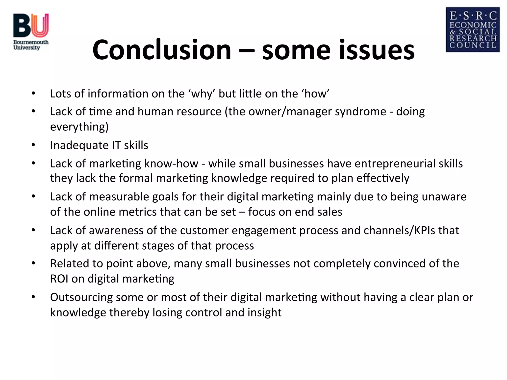 Conclusion	
  –	
  some	
  issues
	
  
• 
• 
• 
• 
• 
• 
• 
• 

Lots	
  of	
  informa;on	
  on	
  the	
  ‘why’	
  but	
  liDle	
  on	
  the	
  ‘how’	
  
Lack	
  of	
  ;me	
  and	
  human	
  resource	
  (the	
  owner/manager	
  syndrome	
  -­‐	
  doing	
  
everything)	
  
Inadequate	
  IT	
  skills	
  
Lack	
  of	
  marke;ng	
  know-­‐how	
  -­‐	
  while	
  small	
  businesses	
  have	
  entrepreneurial	
  skills	
  
they	
  lack	
  the	
  formal	
  marke;ng	
  knowledge	
  required	
  to	
  plan	
  eﬀec;vely	
  
Lack	
  of	
  measurable	
  goals	
  for	
  their	
  digital	
  marke;ng	
  mainly	
  due	
  to	
  being	
  unaware	
  
of	
  the	
  online	
  metrics	
  that	
  can	
  be	
  set	
  –	
  focus	
  on	
  end	
  sales	
  
Lack	
  of	
  awareness	
  of	
  the	
  customer	
  engagement	
  process	
  and	
  channels/KPIs	
  that	
  
apply	
  at	
  diﬀerent	
  stages	
  of	
  that	
  process	
  
Related	
  to	
  point	
  above,	
  many	
  small	
  businesses	
  not	
  completely	
  convinced	
  of	
  the	
  
ROI	
  on	
  digital	
  marke;ng	
  
Outsourcing	
  some	
  or	
  most	
  of	
  their	
  digital	
  marke;ng	
  without	
  having	
  a	
  clear	
  plan	
  or	
  
knowledge	
  thereby	
  losing	
  control	
  and	
  insight	
  

 