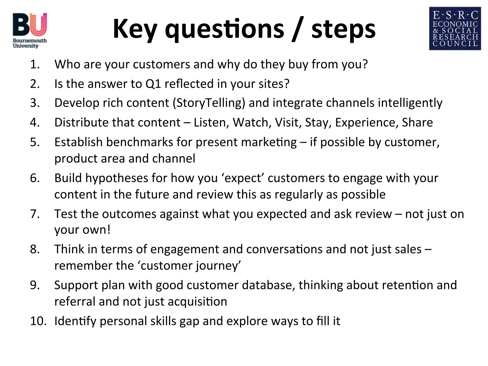 Key	
  ques*ons	
  /	
  steps
	
  
1. 
2. 
3. 
4. 
5. 
6. 
7. 
8. 
9. 
10. 

Who	
  are	
  your	
  customers	
  and	
  why	
  do	
  they	
  buy	
  from	
  you?	
  
Is	
  the	
  answer	
  to	
  Q1	
  reﬂected	
  in	
  your	
  sites?	
  
Develop	
  rich	
  content	
  (StoryTelling)	
  and	
  integrate	
  channels	
  intelligently	
  
Distribute	
  that	
  content	
  –	
  Listen,	
  Watch,	
  Visit,	
  Stay,	
  Experience,	
  Share	
  
Establish	
  benchmarks	
  for	
  present	
  marke;ng	
  –	
  if	
  possible	
  by	
  customer,	
  
product	
  area	
  and	
  channel	
  
Build	
  hypotheses	
  for	
  how	
  you	
  ‘expect’	
  customers	
  to	
  engage	
  with	
  your	
  
content	
  in	
  the	
  future	
  and	
  review	
  this	
  as	
  regularly	
  as	
  possible	
  
Test	
  the	
  outcomes	
  against	
  what	
  you	
  expected	
  and	
  ask	
  review	
  –	
  not	
  just	
  on	
  
your	
  own!	
  
Think	
  in	
  terms	
  of	
  engagement	
  and	
  conversa;ons	
  and	
  not	
  just	
  sales	
  –	
  
remember	
  the	
  ‘customer	
  journey’	
  
Support	
  plan	
  with	
  good	
  customer	
  database,	
  thinking	
  about	
  reten;on	
  and	
  
referral	
  and	
  not	
  just	
  acquisi;on	
  
Iden;fy	
  personal	
  skills	
  gap	
  and	
  explore	
  ways	
  to	
  ﬁll	
  it	
  

 