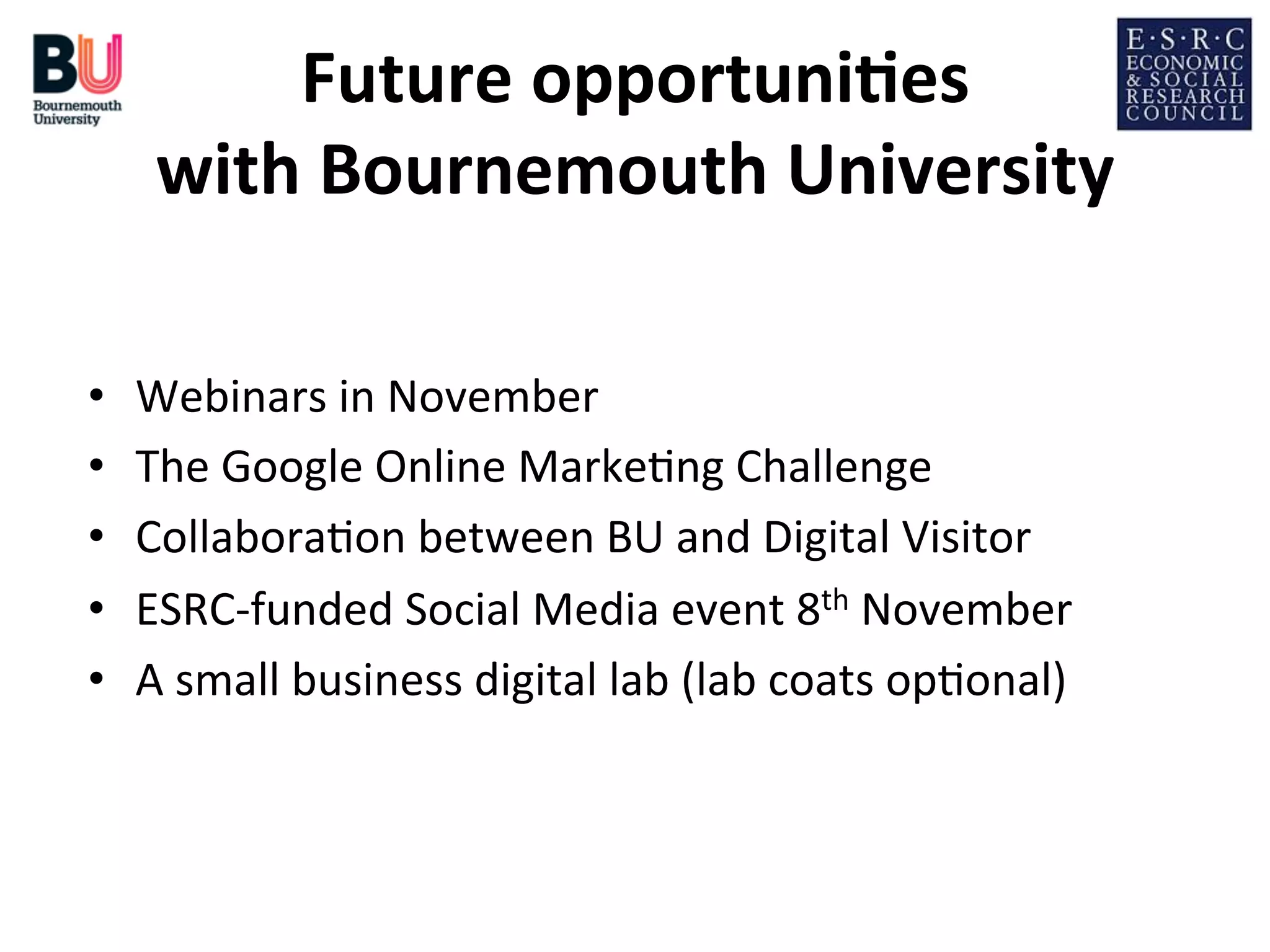 Future	
  opportuni*es
	
  
with	
  Bournemouth	
  University
	
  
• 
• 
• 
• 
• 

Webinars	
  in	
  November	
  
The	
  Google	
  Online	
  Marke;ng	
  Challenge	
  
Collabora;on	
  between	
  BU	
  and	
  Digital	
  Visitor	
  
ESRC-­‐funded	
  Social	
  Media	
  event	
  8th	
  November	
  
A	
  small	
  business	
  digital	
  lab	
  (lab	
  coats	
  op;onal)	
  

 