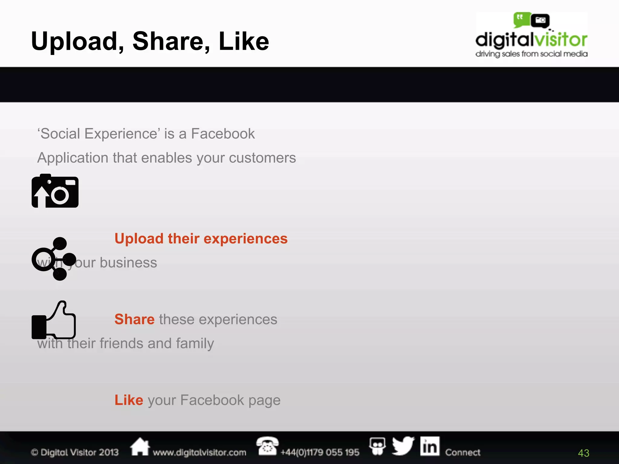 Upload, Share, Like

‘Social Experience’ is a Facebook
Application that enables your customers
to…

Upload their experiences
with your business

Share these experiences
with their friends and family

Like your Facebook page

43

 