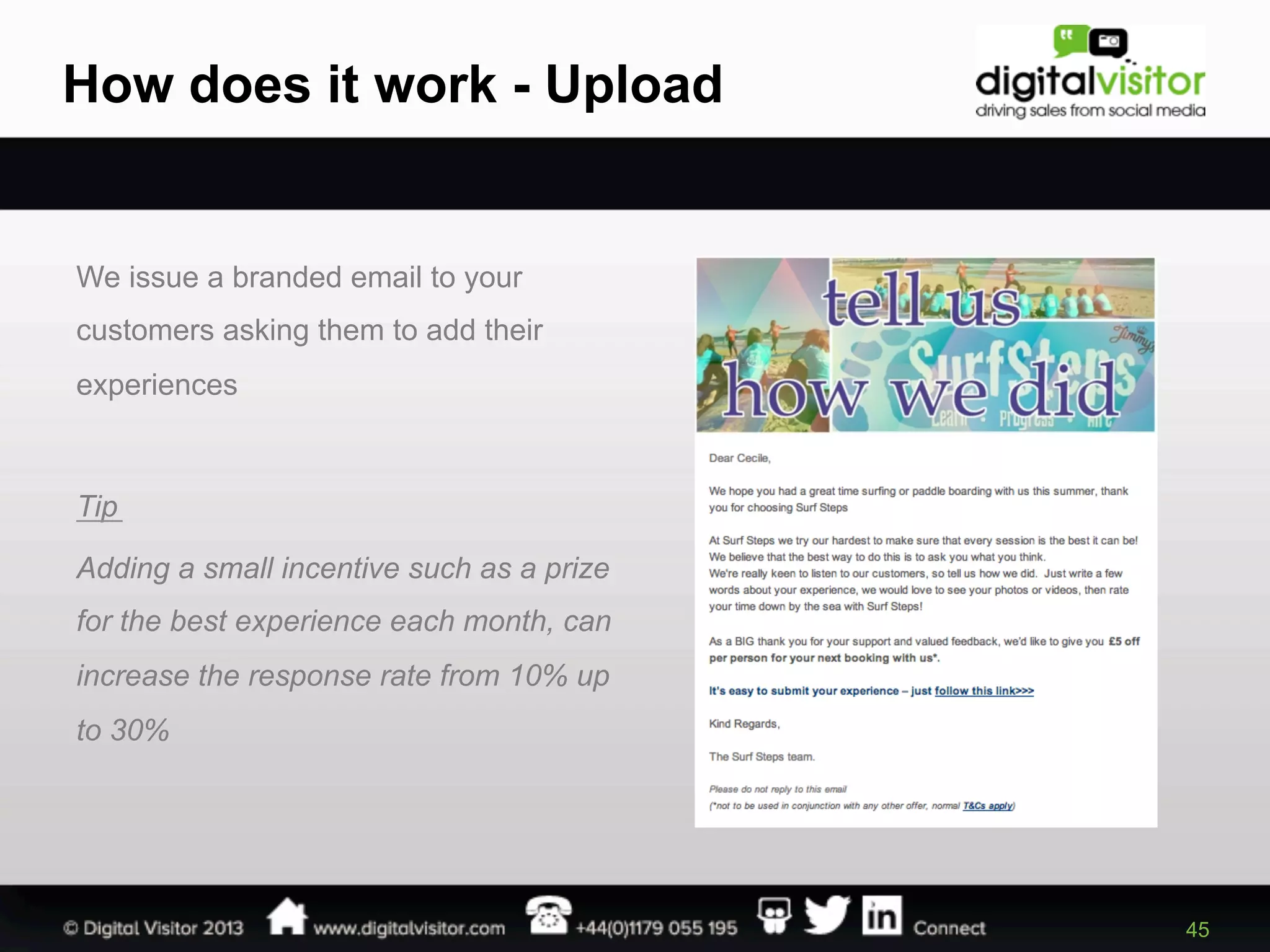 How does it work - Upload

We issue a branded email to your
customers asking them to add their
experiences

Tip
Adding a small incentive such as a prize
for the best experience each month, can
increase the response rate from 10% up
to 30%

45

 