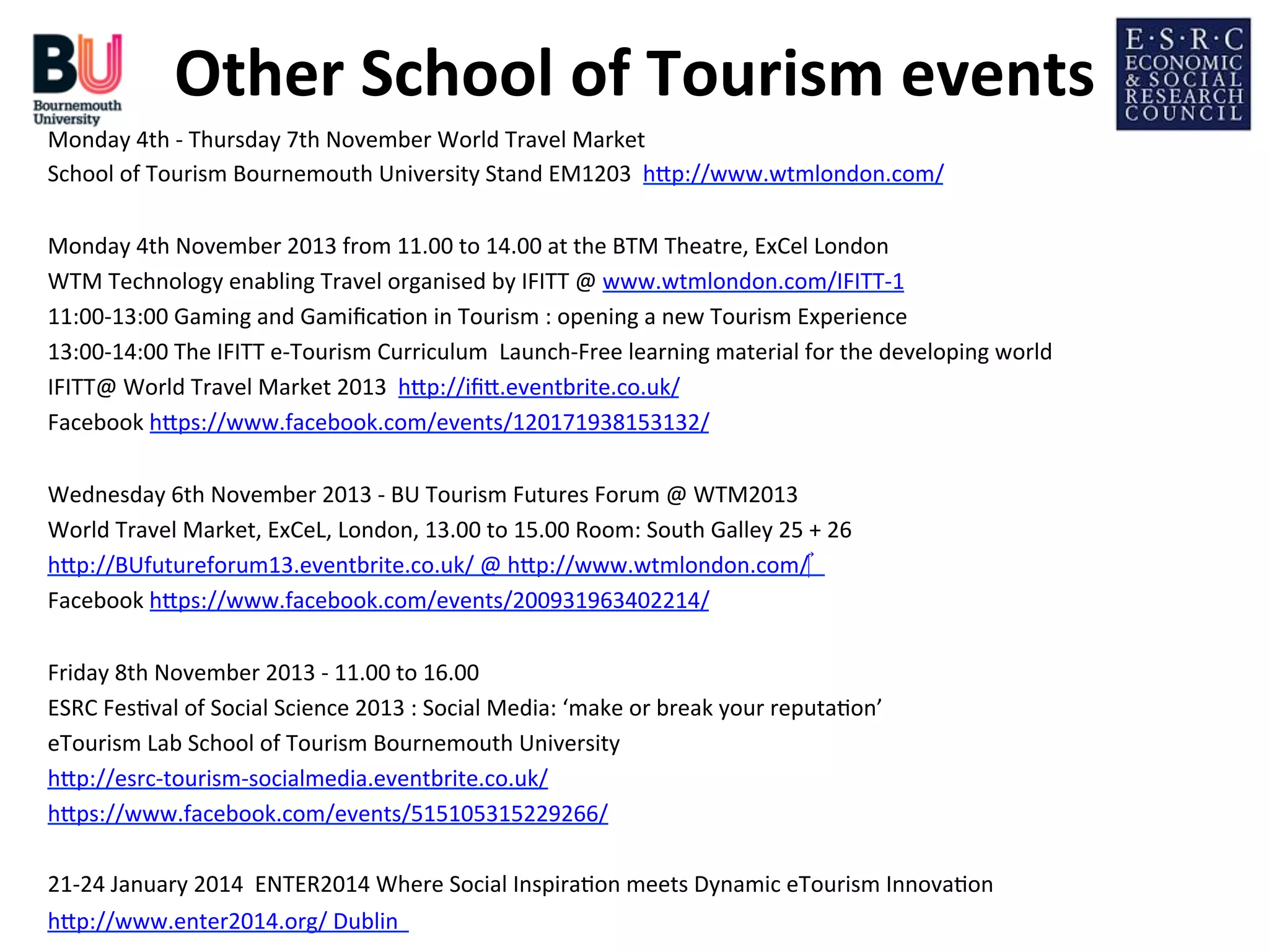 Other	
  School	
  of	
  Tourism	
  events
	
  
Monday	
  4th	
  -­‐	
  Thursday	
  7th	
  November	
  World	
  Travel	
  Market	
  	
  
School	
  of	
  Tourism	
  Bournemouth	
  University	
  Stand	
  EM1203	
  	
  hDp://www.wtmlondon.com/	
  
	
  
Monday	
  4th	
  November	
  2013	
  from	
  11.00	
  to	
  14.00	
  at	
  the	
  BTM	
  Theatre,	
  ExCel	
  London	
  
WTM	
  Technology	
  enabling	
  Travel	
  organised	
  by	
  IFITT	
  @	
  www.wtmlondon.com/IFITT-­‐1	
  
11:00-­‐13:00	
  Gaming	
  and	
  Gamiﬁca;on	
  in	
  Tourism	
  :	
  opening	
  a	
  new	
  Tourism	
  Experience	
  
13:00-­‐14:00	
  The	
  IFITT	
  e-­‐Tourism	
  Curriculum	
  	
  Launch-­‐Free	
  learning	
  material	
  for	
  the	
  developing	
  world	
  
IFITT@	
  World	
  Travel	
  Market	
  2013	
  	
  hDp://iﬁD.eventbrite.co.uk/	
  	
  
Facebook	
  hDps://www.facebook.com/events/120171938153132/	
  	
  
	
  
Wednesday	
  6th	
  November	
  2013	
  -­‐	
  BU	
  Tourism	
  Futures	
  Forum	
  @	
  WTM2013	
  	
  	
  
World	
  Travel	
  Market,	
  ExCeL,	
  London,	
  13.00	
  to	
  15.00	
  Room:	
  South	
  Galley	
  25	
  +	
  26	
  
hDp://BUfutureforum13.eventbrite.co.uk/	
  @	
  hDp://www.wtmlondon.com/‎	
  	
  	
  	
  
Facebook	
  hDps://www.facebook.com/events/200931963402214/	
  	
  
	
  
Friday	
  8th	
  November	
  2013	
  -­‐	
  11.00	
  to	
  16.00	
  
ESRC	
  Fes;val	
  of	
  Social	
  Science	
  2013	
  :	
  Social	
  Media:	
  ‘make	
  or	
  break	
  your	
  reputa;on’	
  
eTourism	
  Lab	
  School	
  of	
  Tourism	
  Bournemouth	
  University	
  
hDp://esrc-­‐tourism-­‐socialmedia.eventbrite.co.uk/	
  
hDps://www.facebook.com/events/515105315229266/	
  
	
  
21-­‐24	
  January	
  2014	
  	
  ENTER2014	
  Where	
  Social	
  Inspira;on	
  meets	
  Dynamic	
  eTourism	
  Innova;on	
  
hDp://www.enter2014.org/	
  Dublin	
  	
  	
  

 