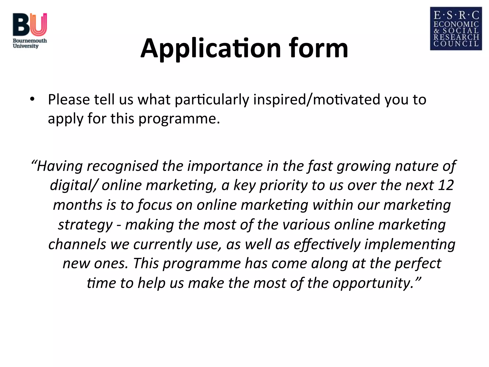 Applica*on	
  form
	
  
•  Please	
  tell	
  us	
  what	
  par;cularly	
  inspired/mo;vated	
  you	
  to	
  
apply	
  for	
  this	
  programme.	
  
“Having	
  recognised	
  the	
  importance	
  in	
  the	
  fast	
  growing	
  nature	
  of	
  
digital/	
  online	
  marke9ng,	
  a	
  key	
  priority	
  to	
  us	
  over	
  the	
  next	
  12	
  
months	
  is	
  to	
  focus	
  on	
  online	
  marke9ng	
  within	
  our	
  marke9ng	
  
strategy	
  -­‐	
  making	
  the	
  most	
  of	
  the	
  various	
  online	
  marke9ng	
  
channels	
  we	
  currently	
  use,	
  as	
  well	
  as	
  eﬀec9vely	
  implemen9ng	
  
new	
  ones.	
  This	
  programme	
  has	
  come	
  along	
  at	
  the	
  perfect	
  
9me	
  to	
  help	
  us	
  make	
  the	
  most	
  of	
  the	
  opportunity.”
	
  
	
  

 