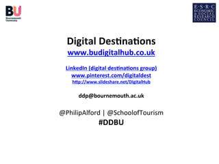  

Digital	
  Des*na*ons	
  

www.budigitalhub.co.uk	
  	
  

	
  
LinkedIn	
  (digital	
  des*na*ons	
  group)	
  
www.pinterest.com/digitaldest	
  	
  
h=p://www.slideshare.net/DigitalHub	
  	
  

	
  
ddp@bournemouth.ac.uk	
  

	
  
@PhilipAlford	
  |	
  @SchoolofTourism	
  
	
  
	
  
	
  

#DDBU	
  

 