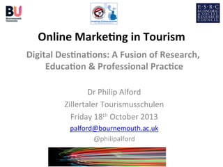 Online	
  Marke+ng	
  in	
  Tourism
	
  
Digital	
  Des+na+ons:	
  A	
  Fusion	
  of	
  Research,	
  
Educa+on	
  &	
  Professional	
  Prac+ce
	
  
	
  
Dr	
  Philip	
  Alford
	
  
Zillertaler	
  Tourismusschulen
	
  
Friday	
  18th	
  October	
  2013	
  
palford@bournemouth.ac.uk
	
  
@philipalford
	
  

 