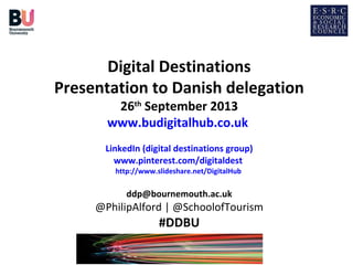 Digital Destinations
Presentation to Danish delegation
26th September 2013
www.budigitalhub.co.uk

LinkedIn (digital destinations group)
www.pinterest.com/digitaldest
http://www.slideshare.net/DigitalHub

ddp@bournemouth.ac.uk

@PhilipAlford | @SchoolofTourism

#DDBU

 