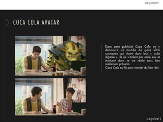 COCA COLA AVATAR


                   Dans cette publicité Coca Cola on y
                   découvre un monde de gens ultra
                   connectés qui vivent dans leur «  bulle
                   digitale ». Ils ne s’aident pas entre eux et
                   évoluent dans la vie réelle sans être
                   réellement présents.
                   Coca Cola est là pour recréer du lien réel.
 