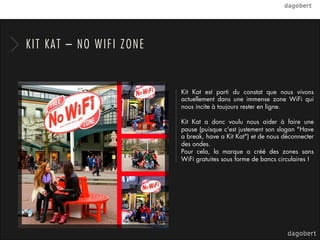 KIT KAT – NO WIFI ZONE


                         Kit Kat est parti du constat que nous vivons
                         actuellement dans une immense zone WiFi qui
                         nous incite à toujours rester en ligne.

                         Kit Kat a donc voulu nous aider à faire une
                         pause (puisque c'est justement son slogan "Have
                         a break, have a Kit Kat") et de nous déconnecter
                         des ondes.
                         Pour cela, la marque a créé des zones sans
                         WiFi gratuites sous forme de bancs circulaires !
 