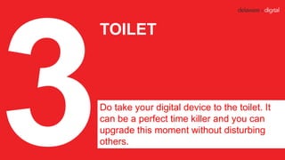 TOILET
Do take your digital device to the toilet. It
can be a perfect time killer and you can
upgrade this moment without ...