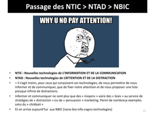 Passage des NTIC > NTAD > NBIC
• NTIC : Nouvelles technologies de L’INFORMATION ET DE LA COMMUNICATION
• NTAD : Nouvelles technologies de L’ATTENTION ET DE LA DISTRACTION
• = il s’agit moins, pour ceux qui conçoivent ces technologies, de nous permettre de nous
informer et de communiquer, que de fixer notre attention et de nous proposer une liste
presque infinie de distractions.
• Informer et communiquer ne sont plus que des « moyens » voire des « biais » au service de
stratégies de « distraction » ou de « persuasion » marketing. Parmi de nombreux exemples
celui du « clickbait »
• Et on arrive aujourd’hui aux NBIC (nano-bio-info-cogno technologies) 11
 