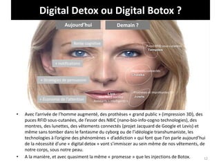 Digital Detox ou Digital Botox ?
• Avec l’arrivée de l’homme augmenté, des prothèses « grand public » (impression 3D), des
puces RFID sous-cutanées, de l’essor des NBIC (nano-bio-info-cogno technologies), des
montres, des lunettes, des vêtements connectés (projet Jacquard de Google et Levis) et
même sans tomber dans le fantasme du cyborg ou de l’idéologie transhumaniste, les
technologies à l’origine des phénomènes « d’addiction » qui font que l’on parle aujourd’hui
de la nécessité d’une « digital detox » vont s’immiscer au sein même de nos vêtements, de
notre corps, sous notre peau.
• A la manière, et avec quasiment la même « promesse » que les injections de Botox. 12
Rente cognitive
+ notifications
+ Stratégies de persuasion
+ Économie de l’attention
Puces RFID sous-cutanées
Vêtements connectés
Prothèses et imprimantes 3D
Interfaces vocales
Assistants « intelligents »
Aujourd’hui Demain ?
 