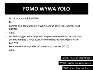 FOMO WYWA YOLO
• On ne vit qu’une fois (YOLO)
• Et.
• Comme on a toujours peur d’avoir manqué qque chose d’important
(FOMO)
• Alors.
• Les technologies nous proposent en permanence de voir ce que nous
aurions manqué si nous avons été contraints de nous déconnecter
(WYWA)
• Pour mieux nous rappeler qu’on ne vit qu’une fois (YOLO)
• Ad lib.
14
FOMO : « Fear Of Missing Out »
WYWA : «While You Were Away »
YOLO : « You Only Live Once »
 