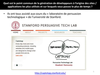 Quel est le point commun de la génération de développeurs à l’origine des sites /
applications les plus utilisés et sur lesquels vous passez le plus de temps ?
• Ils ont tous assisté aux cours du « laboratoire de persuasion
technologique » de l’université de Stanford.
2
http://captology.stanford.edu/
 