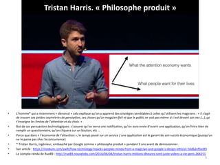 Tristan Harris. « Philosophe produit »
• L’homme* qui a récemment « dénoncé » cela explique qu’on y apprend des stratégies semblables à celles qu’utilisent les magiciens : « il s’agit
de trouver ces petites asymétries de perception, ces choses qu’un magicien fait et que le public ne voit pas même si c’est devant son nez (…), ça
t’enseigne les limites de l’attention et du choix. »
• But de ces persuasions technologiques : s’assurer qu’on verra une notification, qu’on aura envie d’ouvrir une application, qu’on finira bien de
remplir un questionnaire, qu’on cliquera sur un bouton, etc …
• Parce que dans « l’économie de l’attention », le temps passé sur un service / une application est le garant de son succès économique (puisqu’on
ne le passe pas chez la concurrence)
• * Tristan Harris, ingénieur, embauché par Google comme « philosophe produit » pendant 3 ans avant de démissionner.
• Son article : https://medium.com/swlh/how-technology-hijacks-peoples-minds-from-a-magician-and-google-s-design-ethicist-56d62ef5edf3
• Le compte-rendu de Rue89 : http://rue89.nouvelobs.com/2016/06/04/tristan-harris-millions-dheures-sont-juste-volees-a-vie-gens-264251
3
 