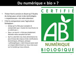 Du numérique « bio » ?
• Tristan Harris conclut en disant qu’il faudra
du temps pour arriver à des technologies
« respectueuses » de notre attention.
• Il fait la comparaison avec l’agriculture
biologique :
– temps qu’il a fallu pour accepter et
comprendre que « toutes les nourritures ne
se valent pas ».
– Que « se nourrir » n’est pas simplement
éteindre notre sensation de faim.
– Qu’il y a derrière nos choix alimentaires les
plus triviaux des enjeux et des ramifications
économiques, éthiques, presque
« philosophiques » dont chacune peut avoir
un impact déterminant sur nous mais aussi
sur le monde qui nous entoure.
4
NUMÉRIQUE
 