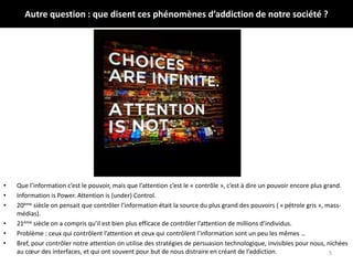 Autre question : que disent ces phénomènes d’addiction de notre société ?
• Que l’information c’est le pouvoir, mais que l’attention c’est le « contrôle », c’est à dire un pouvoir encore plus grand.
• Information is Power. Attention is (under) Control.
• 20ème siècle on pensait que contrôler l’information était la source du plus grand des pouvoirs ( « pétrole gris », mass-
médias).
• 21ème siècle on a compris qu’il est bien plus efficace de contrôler l’attention de millions d’individus.
• Problème : ceux qui contrôlent l’attention et ceux qui contrôlent l’information sont un peu les mêmes …
• Bref, pour contrôler notre attention on utilise des stratégies de persuasion technologique, invisibles pour nous, nichées
au cœur des interfaces, et qui ont souvent pour but de nous distraire en créant de l’addiction. 5
 