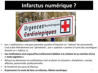 Infarctus numérique ?
• Les « notifications » ont pour première vocation d’impulser un "rythme" de connectivité,
c'est à dire littéralement une "périodicité", une « cadence » comme à l’usine (les sociologues
diraient un « habitus »).
• Ces notifications sont aujourd’hui entièrement dédiées à la création et au maintien d’une
« rente cognitive ».
• Refuser ou désactiver ces notifications c’est se placer en situation « d’arythmie » sociale,
affective, personnelle, professionnelle.
• Et l’arythmie est cause d’infarctus.
• Et personne n’a envie de faire un infarctus. Même numérique. 7
 