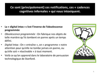 Ce sont (principalement) ces notifications, ces « cadences
cognitives infernales » qui nous intoxiquent.
• La « digital intox » c’est l’inverse de l’obsolescence
programmée
• Obsolescence programmée : On fabrique nos objets de
telle manière qu’ils tombent en panne après un temps
défini.
• Digital Intox : On « entraîne », on « programme » notre
attention pour qu’elle ne tombe jamais en panne, ou
qu’elle soit « réactivable » à tout moment.
• Voilà ce qu’on apprend dans le laboratoire de persuasion
technologique de Stanford.
8
 