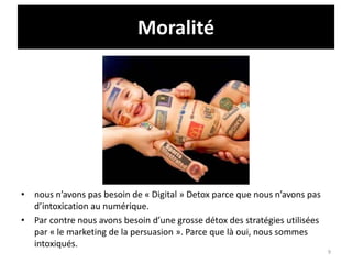 Moralité
• nous n’avons pas besoin de « Digital » Detox parce que nous n’avons pas
d’intoxication au numérique.
• Par contre nous avons besoin d’une grosse détox des stratégies utilisées
par « le marketing de la persuasion ». Parce que là oui, nous sommes
intoxiqués.
9
 
