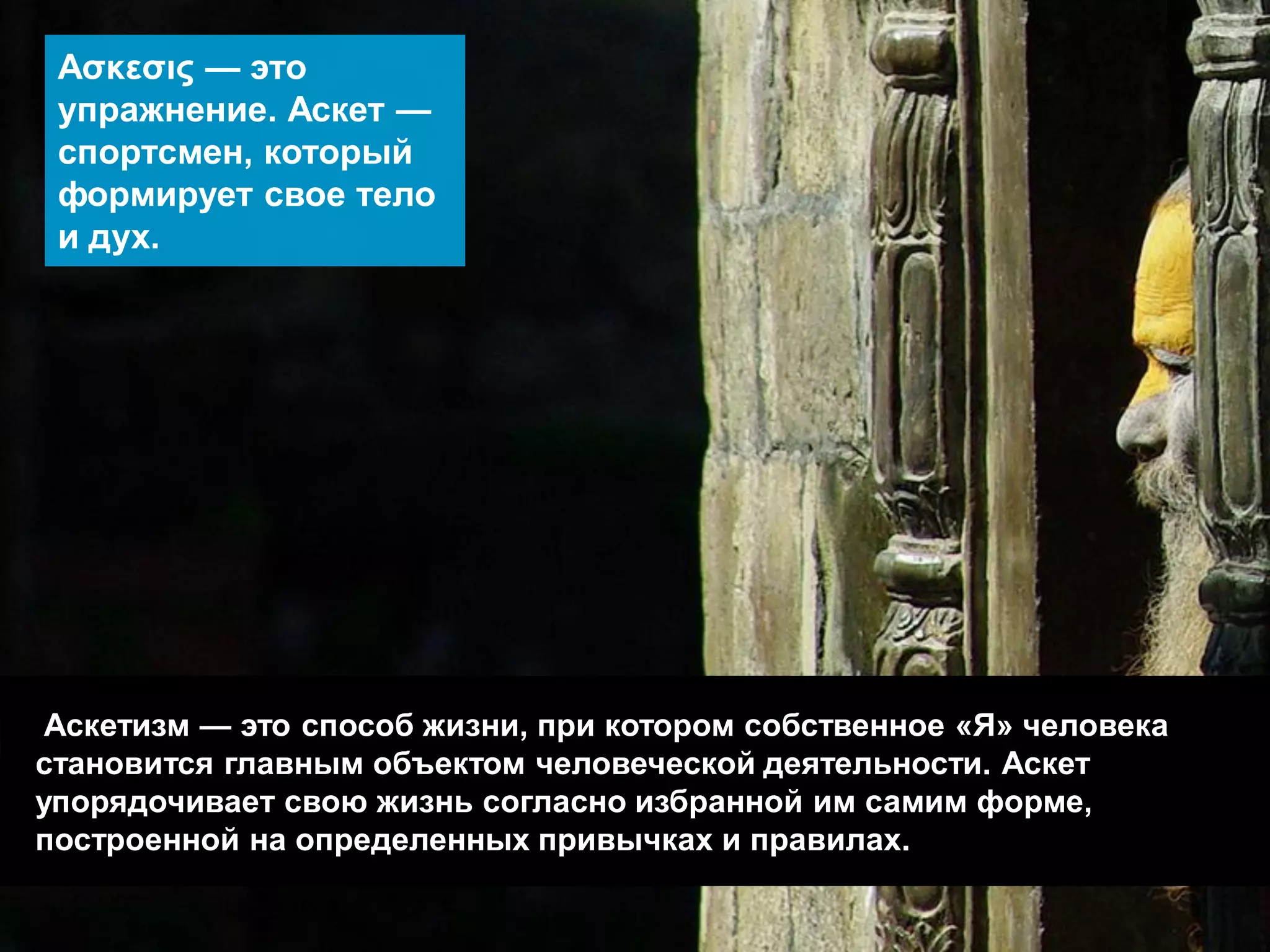Аскетизм — это способ жизни, при котором собственное «Я» человека становится главным объектом человеческой деятельности. Аскет упорядочивает свою жизнь согласно избранной им самим форме, построенной на определенных привычках и правилах. 
Ασκεσις — это упражнение. Аскет — спортсмен, который формирует свое тело и дух.  