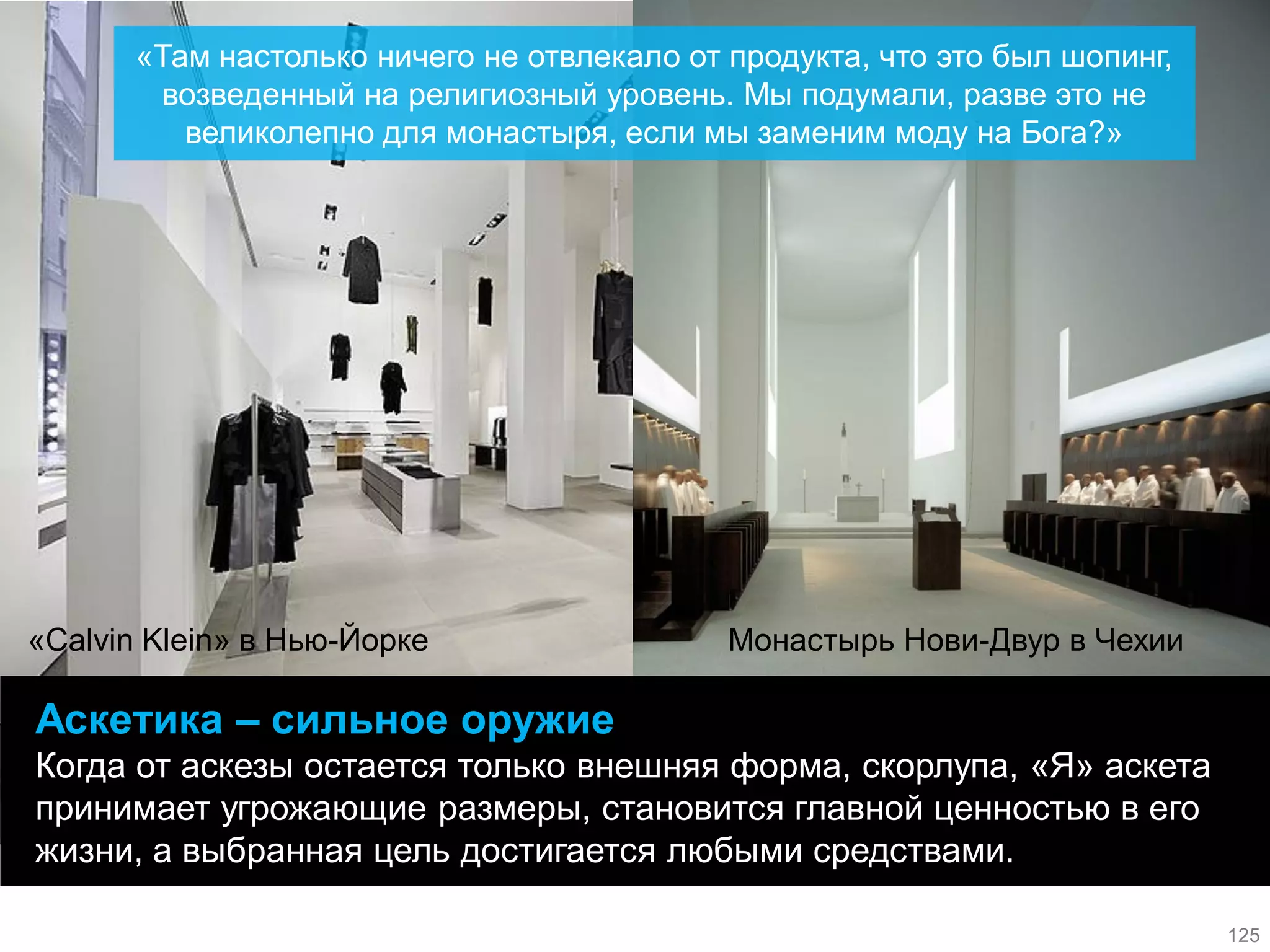 Аскетика – сильное оружие 
Когда от аскезы остается только внешняя форма, скорлупа, «Я» аскета принимает угрожающие размеры, становится главной ценностью в его жизни, а выбранная цель достигается любыми средствами. 
Монастырь Нови-Двур в Чехии 
«Calvin Klein» в Нью-Йорке 
«Там настолько ничего не отвлекало от продукта, что это был шопинг, возведенный на религиозный уровень. Мы подумали, разве это не великолепно для монастыря, если мы заменим моду на Бога?» 
125  