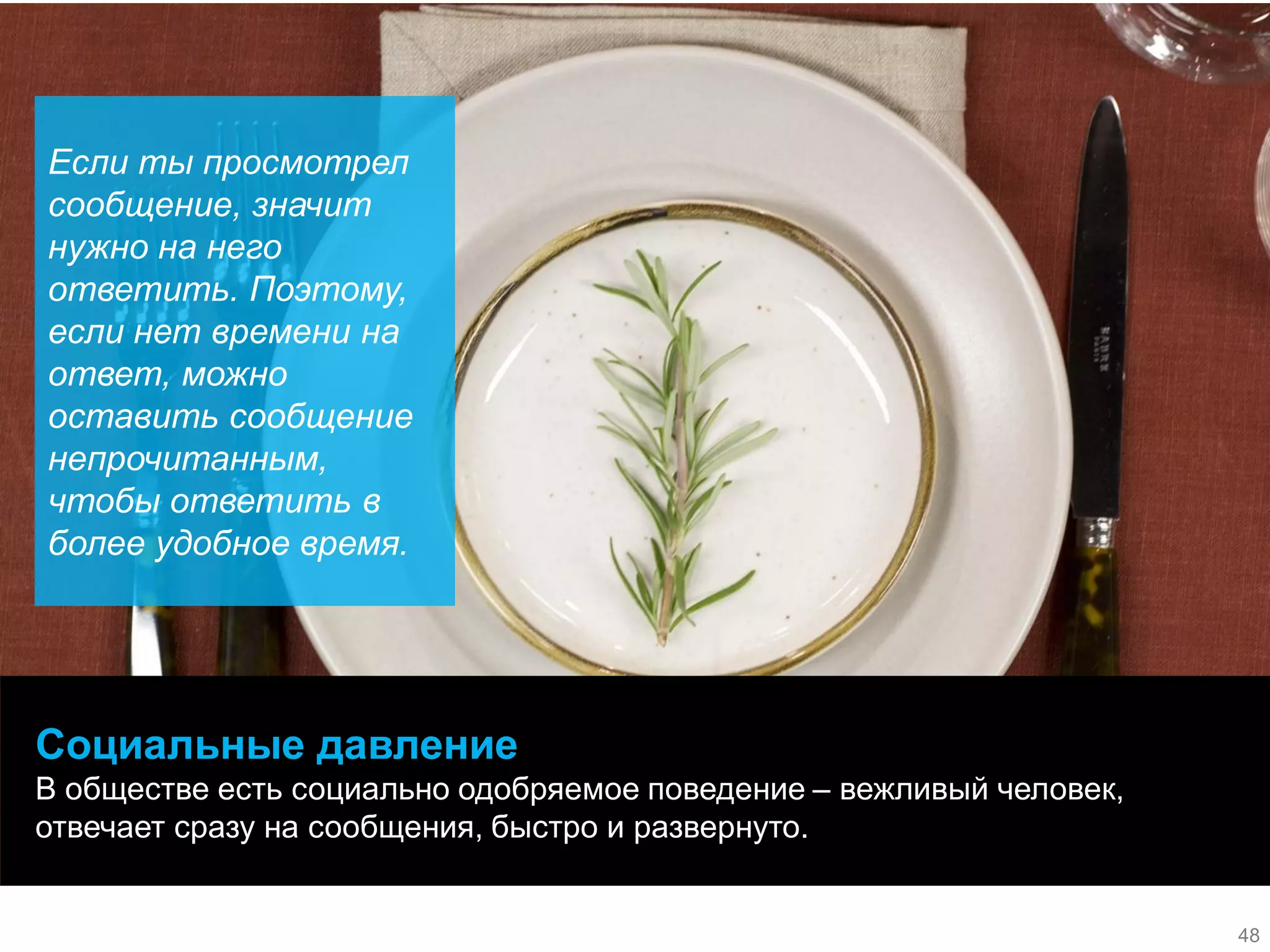 48 
48 
Социальные давление 
В обществе есть социально одобряемое поведение – вежливый человек, отвечает сразу на сообщения, быстро и развернуто. 
48 
Если ты просмотрел сообщение, значит нужно на него ответить. Поэтому, если нет времени на ответ, можно оставить сообщение непрочитанным, чтобы ответить в более удобное время. 
48  