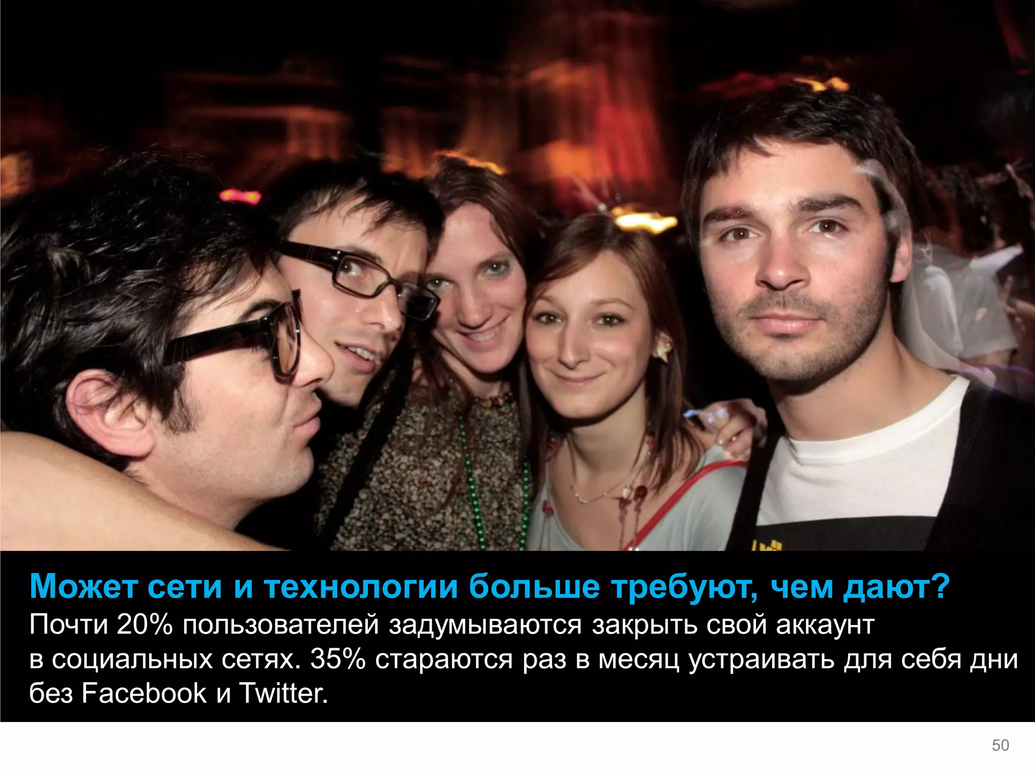 Может сети и технологии больше требуют, чем дают? 
Почти 20% пользователей задумываются закрыть свой аккаунт в социальных сетях. 35% стараются раз в месяц устраивать для себя дни без Facebook и Twitter. 
50  