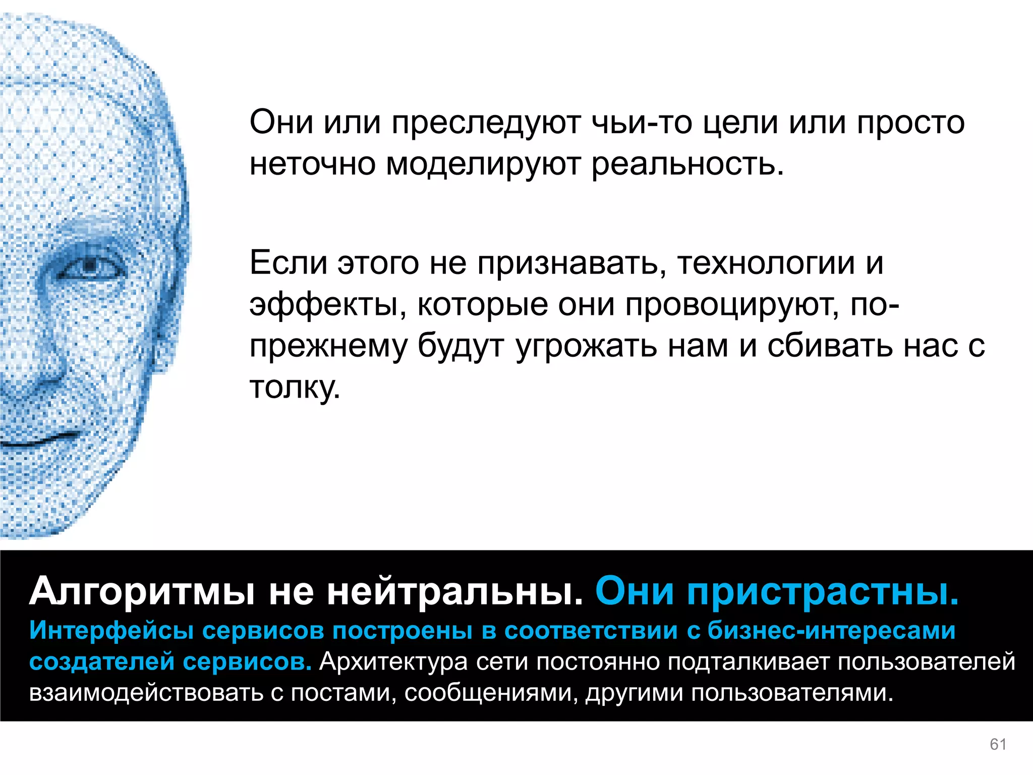 Они или преследуют чьи-то цели или просто неточно моделируют реальность. 
Если этого не признавать, технологии и эффекты, которые они провоцируют, по- прежнему будут угрожать нам и сбивать нас с толку. 
Алгоритмы не нейтральны. Они пристрастны. Интерфейсы сервисов построены в соответствии с бизнес-интересами создателей сервисов. Архитектура сети постоянно подталкивает пользователей взаимодействовать с постами, сообщениями, другими пользователями. 
61  