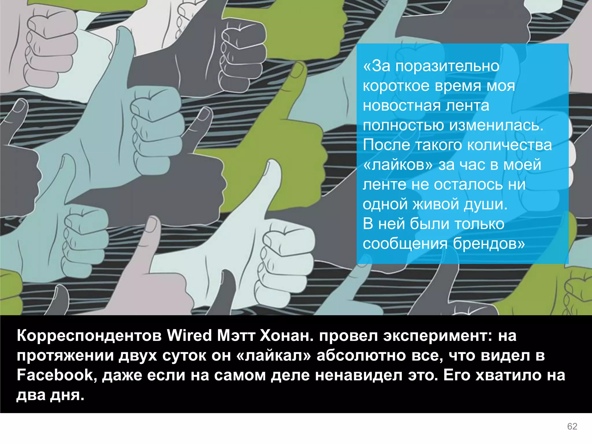 Корреспондентов Wired Мэтт Хонан. провел эксперимент: на протяжении двух суток он «лайкал» абсолютно все, что видел в Facebook, даже если на самом деле ненавидел это. Его хватило на два дня. 
«За поразительно короткое время моя новостная лента полностью изменилась. После такого количества «лайков» за час в моей ленте не осталось ни одной живой души. В ней были только сообщения брендов» 
62  