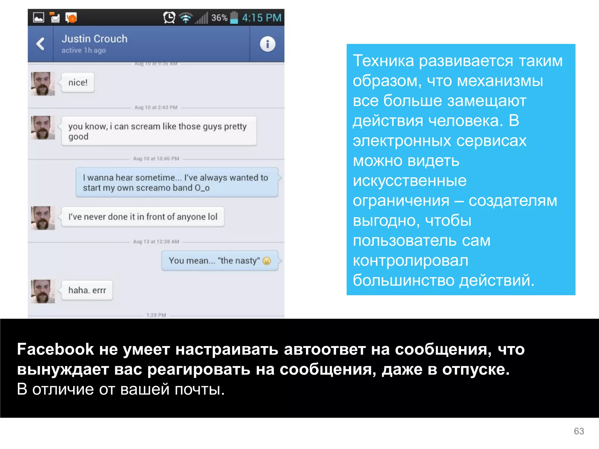 Facebook не умеет настраивать автоответ на сообщения, что вынуждает вас реагировать на сообщения, даже в отпуске. В отличие от вашей почты. 
Техника развивается таким образом, что механизмы все больше замещают действия человека. В электронных сервисах можно видеть искусственные ограничения – создателям выгодно, чтобы пользователь сам контролировал большинство действий. 
63  