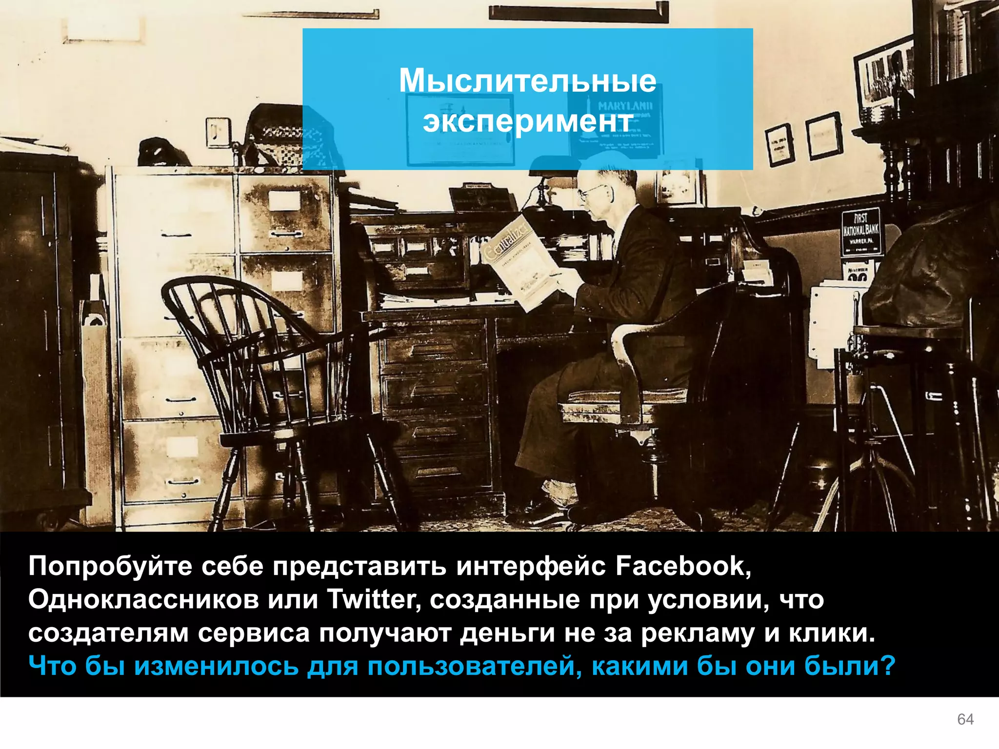 Попробуйте себе представить интерфейс Facebook, Одноклассников или Twitter, созданные при условии, что создателям сервиса получают деньги не за рекламу и клики. 
Что бы изменилось для пользователей, какими бы они были? 
Мыслительные эксперимент 
64  
