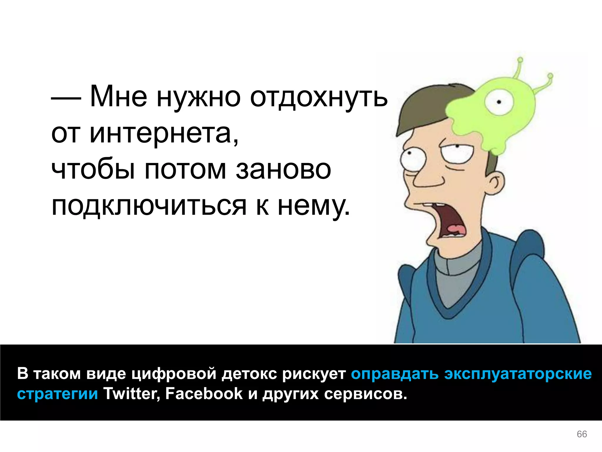 66 
— Мне нужно отдохнуть от интернета, чтобы потом заново подключиться к нему. 
В таком виде цифровой детокс рискует оправдать эксплуататорские стратегии Twitter, Facebook и других сервисов.  
