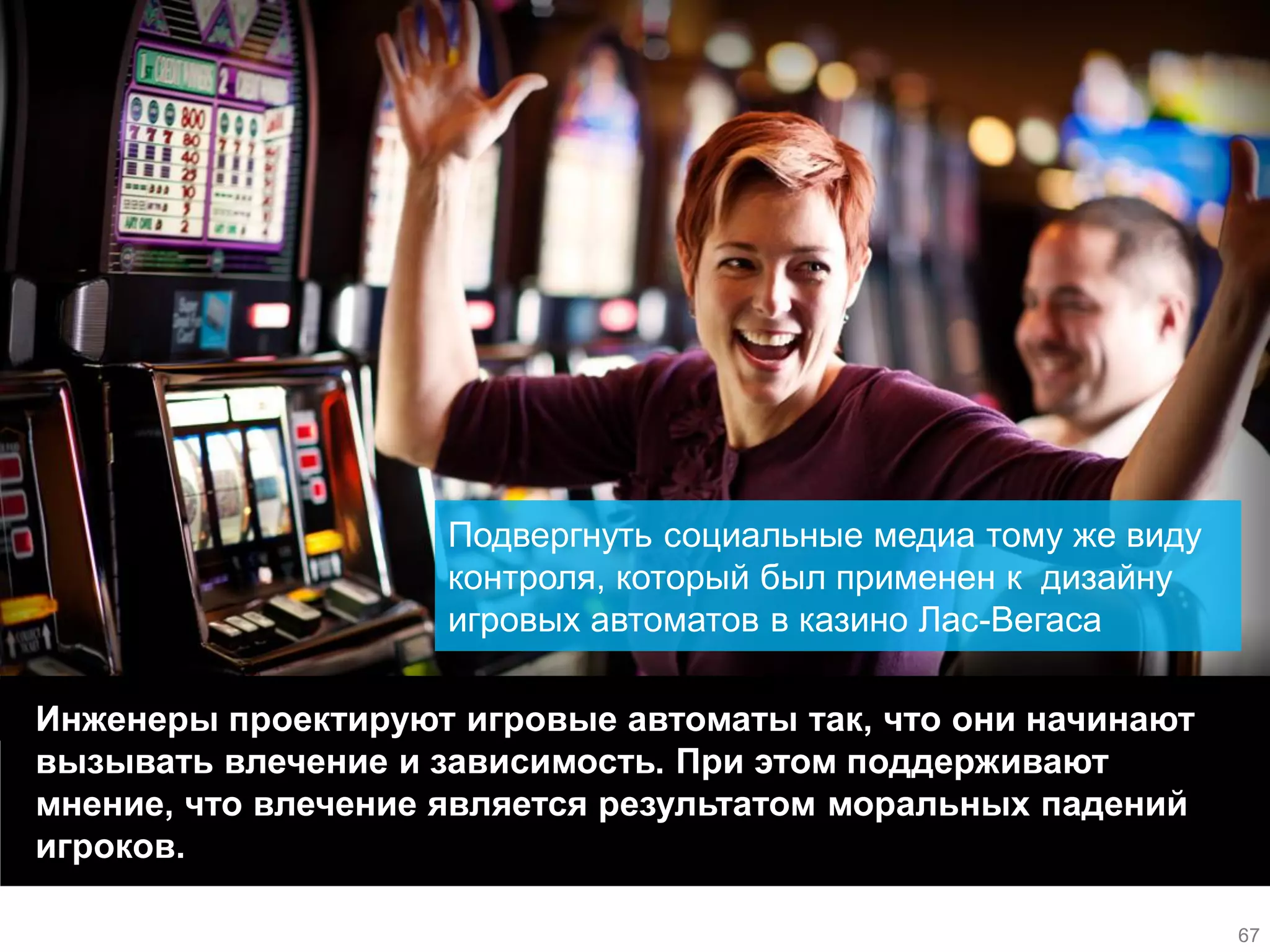 Инженеры проектируют игровые автоматы так, что они начинают вызывать влечение и зависимость. При этом поддерживают мнение, что влечение является результатом моральных падений игроков. 
Подвергнуть социальные медиа тому же виду контроля, который был применен к дизайну игровых автоматов в казино Лас-Вегаса 
67  
