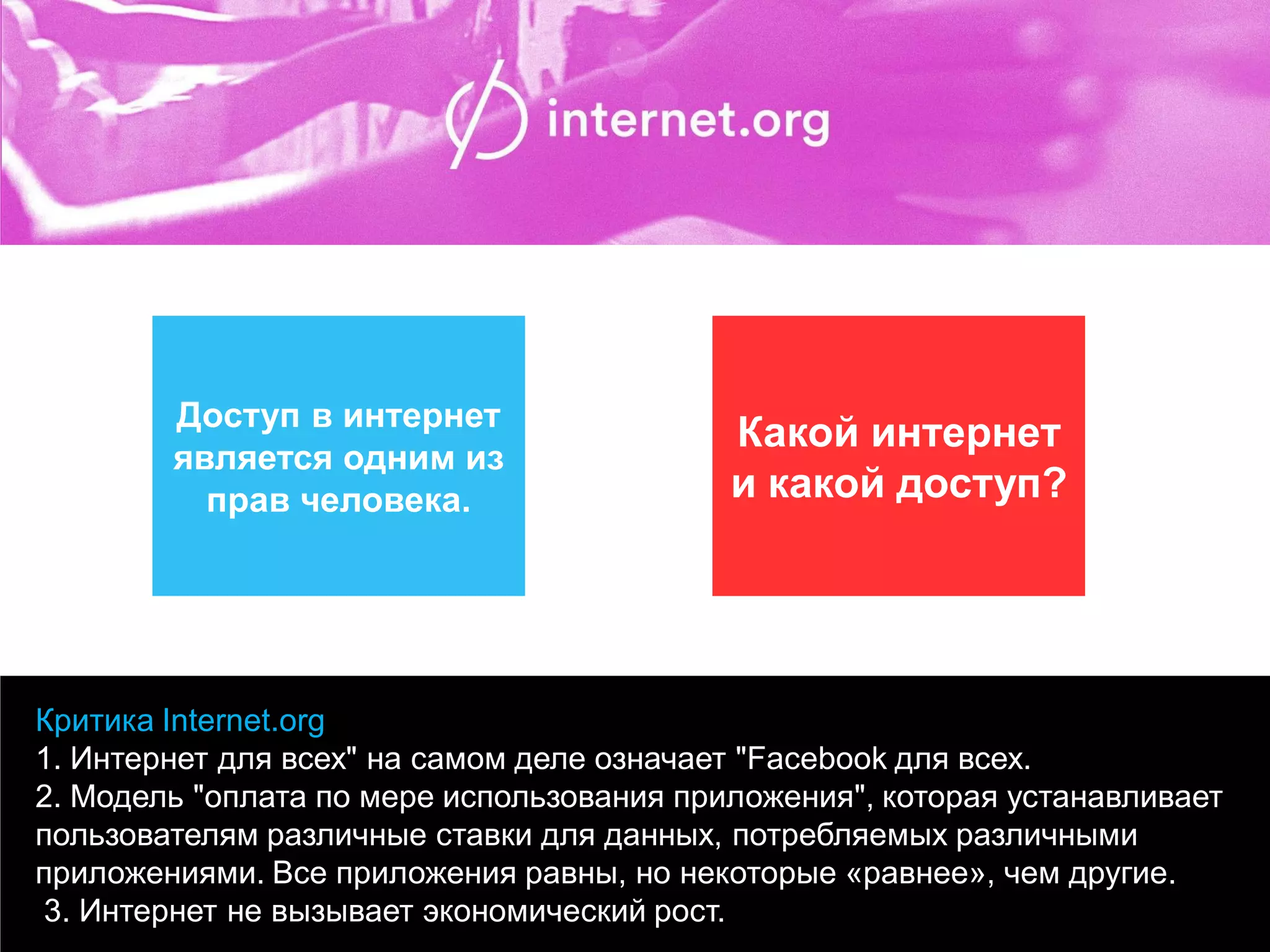 Критика Internet.org 
1. Интернет для всех" на самом деле означает "Facebook для всех. 
2. Модель "оплата по мере использования приложения", которая устанавливает пользователям различные ставки для данных, потребляемых различными приложениями. Все приложения равны, но некоторые «равнее», чем другие. 
3. Интернет не вызывает экономический рост. 
Доступ в интернет является одним из прав человека. 
Какой интернет и какой доступ?  