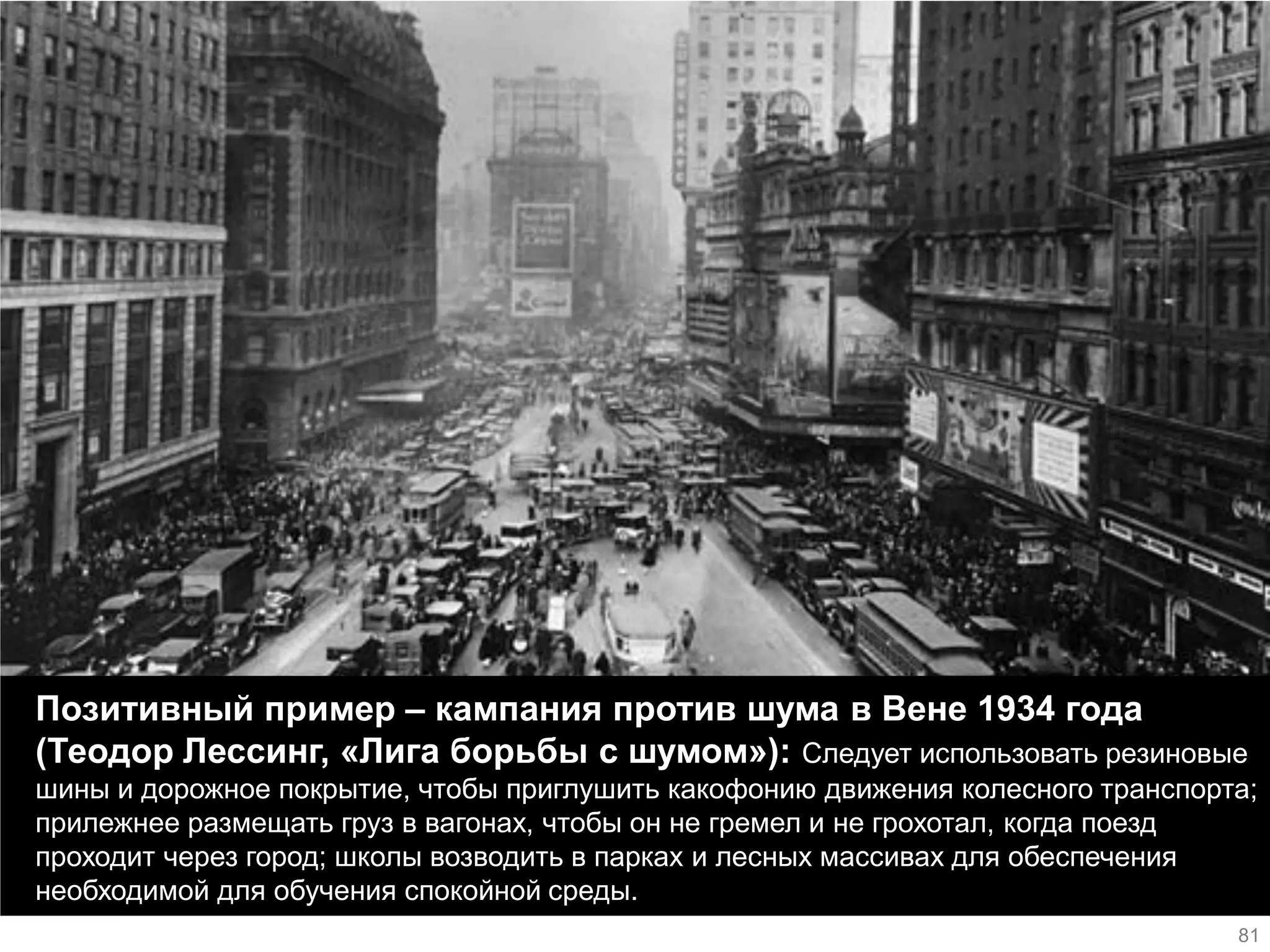 Позитивный пример – кампания против шума в Вене 1934 года (Теодор Лессинг, «Лига борьбы с шумом»): Следует использовать резиновые шины и дорожное покрытие, чтобы приглушить какофонию движения колесного транспорта; прилежнее размещать груз в вагонах, чтобы он не гремел и не грохотал, когда поезд проходит через город; школы возводить в парках и лесных массивах для обеспечения необходимой для обучения спокойной среды. 
81  