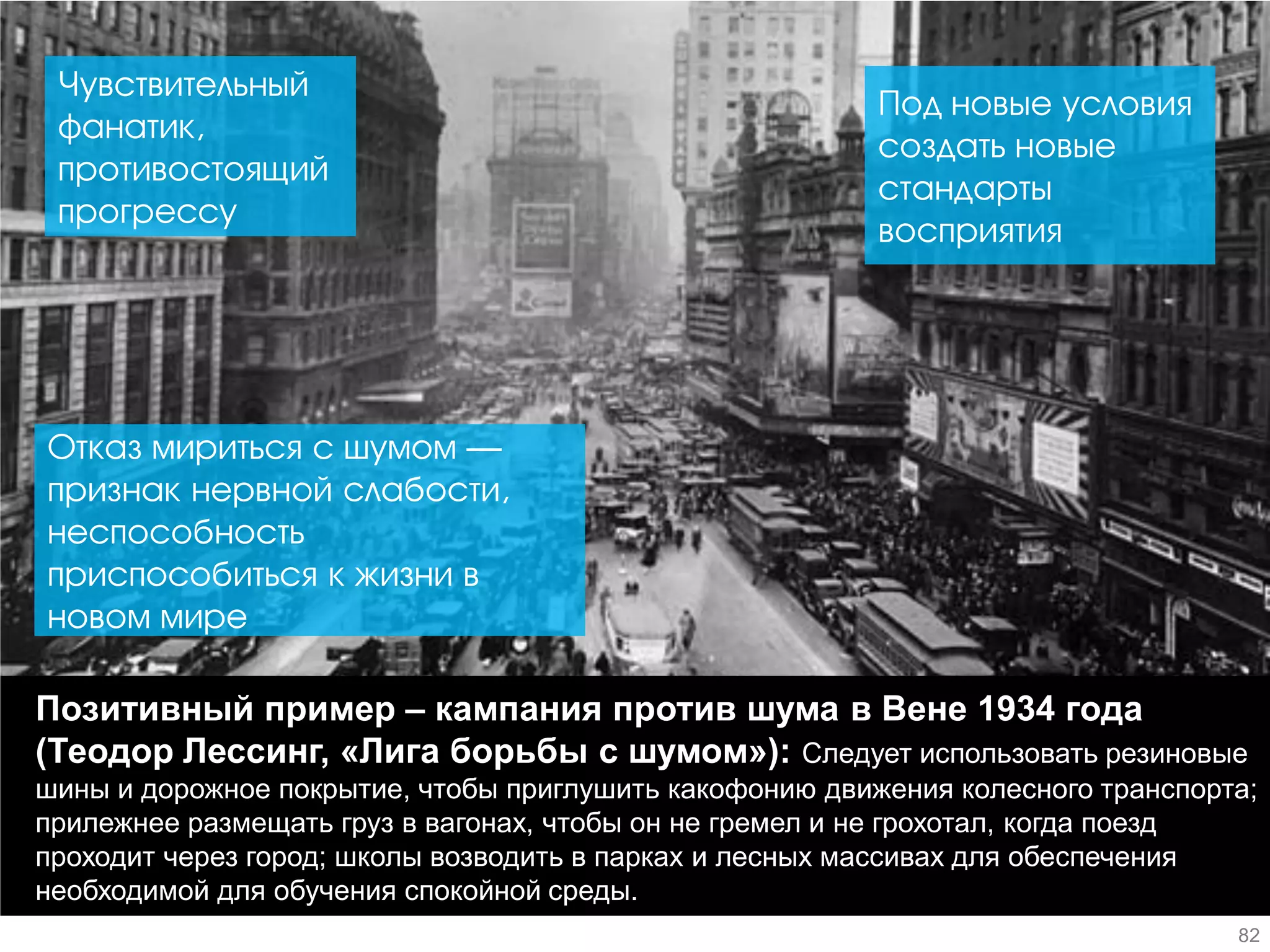Позитивный пример – кампания против шума в Вене 1934 года (Теодор Лессинг, «Лига борьбы с шумом»): Следует использовать резиновые шины и дорожное покрытие, чтобы приглушить какофонию движения колесного транспорта; прилежнее размещать груз в вагонах, чтобы он не гремел и не грохотал, когда поезд проходит через город; школы возводить в парках и лесных массивах для обеспечения необходимой для обучения спокойной среды. 
Чувствительный фанатик, противостоящий прогрессу 
Отказ мириться с шумом — признак нервной слабости, неспособность приспособиться к жизни в новом мире 
Под новые условия создать новые стандарты восприятия 
82  