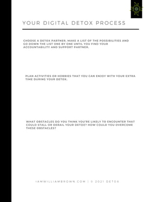 I A M W I L L I A M B R O W N . C O M | © 2 0 2 1 D E T O X
CHOOSE A DETOX PARTNER. MAKE A LIST OF THE POSSIBILITIES AND
GO DOWN THE LIST ONE BY ONE UNTIL YOU FIND YOUR
ACCOUNTABILITY AND SUPPORT PARTNER.
Y O U R D I G I T A L D E T O X P R O C E S S
PLAN ACTIVITIES OR HOBBIES THAT YOU CAN ENJOY WITH YOUR EXTRA
TIME DURING YOUR DETOX.
WHAT OBSTACLES DO YOU THINK YOU’RE LIKELY TO ENCOUNTER THAT
COULD STALL OR DERAIL YOUR DETOX? HOW COULD YOU OVERCOME
THESE OBSTACLES?
 