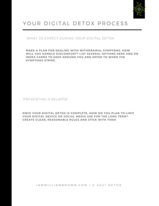 I A M W I L L I A M B R O W N . C O M | © 2 0 2 1 D E T O X
WHAT TO EXPECT DURING YOUR DIGITAL DETOX
Y O U R D I G I T A L D E T O X P R O C E S S
MAKE A PLAN FOR DEALING WITH WITHDRAWAL SYMPTOMS. HOW
WILL YOU HANDLE DISCOMFORT? LIST SEVERAL OPTIONS HERE AND ON
INDEX CARDS TO KEEP AROUND YOU AND REFER TO WHEN THE
SYMPTOMS STRIKE.
ONCE YOUR DIGITAL DETOX IS COMPLETE, HOW DO YOU PLAN TO LIMIT
YOUR DIGITAL DEVICE OR SOCIAL MEDIA USE FOR THE LONG TERM?
CREATE CLEAR, REASONABLE RULES AND STICK WITH THEM
PREVENTING A RELAPSE
 